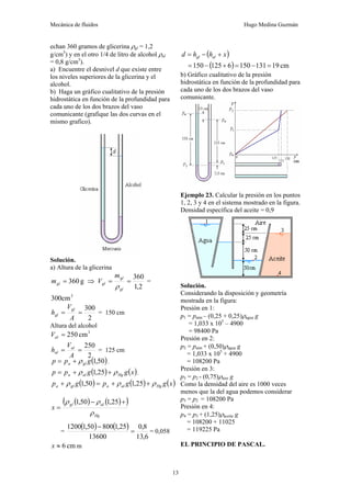 Mecánica de fluidos Hugo Medina Guzmán
13
echan 360 gramos de glicerina ρgl = 1,2
g/cm3
) y en el otro 1/4 de litro de alcohol ρal
= 0,8 g/cm3
).
a) Encuentre el desnivel d que existe entre
los niveles superiores de la glicerina y el
alcohol.
b) Haga un gráfico cualitativo de la presión
hidrostática en función de la profundidad para
cada uno de los dos brazos del vaso
comunicante (grafique las dos curvas en el
mismo grafico).
Solución.
a) Altura de la glicerina
g
360
=
gl
m ⇒
2
,
1
360
=
=
gl
gl
gl
m
V
ρ
=
3
cm
300
2
300
=
=
A
V
h
gl
gl = 150 cm
Altura del alcohol
3
cm
250
=
al
V
2
250
=
=
A
V
h al
al = 125 cm
( )
50
,
1
g
p
p gl
a ρ
+
= ,
( ) ( )
x
g
g
p
p Hg
al
a ρ
ρ +
+
= 25
,
1 ,
( ) ( ) ( )
x
g
g
p
g
p Hg
al
a
gl
a ρ
ρ
ρ +
+
=
+ 25
,
1
50
,
1
( ) ( )
( )
Hg
al
gl
x
ρ
ρ
ρ +
−
=
25
,
1
50
,
1
=
( ) ( )
6
,
13
8
,
0
13600
25
,
1
800
50
,
1
1200
=
−
= 0,058
cm
6
≈
x m
( )
x
h
h
d al
gl +
−
=
( ) cm
19
131
150
6
125
150 =
−
=
+
−
=
b) Gráfico cualitativo de la presión
hidrostática en función de la profundidad para
cada uno de los dos brazos del vaso
comunicante.
Ejemplo 23. Calcular la presión en los puntos
1, 2, 3 y 4 en el sistema mostrado en la figura.
Densidad específica del aceite = 0,9
Solución.
Considerando la disposición y geometría
mostrada en la figura:
Presión en 1:
p1 = patm – (0,25 + 0,25)ρagua g
= 1,033 x 105
– 4900
= 98400 Pa
Presión en 2:
p2 = patm + (0,50)ρagua g
= 1,033 x 105
+ 4900
= 108200 Pa
Presión en 3:
p3 = p2 - (0,75)ρaire g
Como la densidad del aire es 1000 veces
menos que la del agua podemos considerar
p3 = p2 = 108200 Pa
Presión en 4:
p4 = p3 + (1,25)ρaceite g
= 108200 + 11025
= 119225 Pa
EL PRINCIPIO DE PASCAL.
 