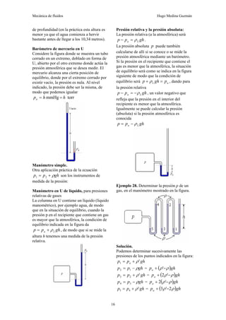 Mecánica de fluidos Hugo Medina Guzmán
16
de profundidad (en la práctica esta altura es
menor ya que el agua comienza a hervir
bastante antes de llegar a los 10,34 metros).
Barómetro de mercurio en U
Considere la figura donde se muestra un tubo
cerrado en un extremo, doblado en forma de
U, abierto por el otro extremo donde actúa la
presión atmosférica que se desea medir. El
mercurio alcanza una cierta posición de
equilibrio, donde por el extremo cerrado por
existir vacío, la presión es nula. Al nivel
indicado, la presión debe ser la misma, de
modo que podemos igualar
torr
mmHg h
h
pa =
=
Manómetro simple.
Otra aplicación práctica de la ecuación
gh
p
p ρ
+
= 2
1 son los instrumentos de
medida de la presión:
Manómetro en U de líquido, para presiones
relativas de gases
La columna en U contiene un líquido (líquido
manométrico), por ejemplo agua, de modo
que en la situación de equilibrio, cuando la
presión p en el recipiente que contiene un gas
es mayor que la atmosférica, la condición de
equilibrio indicada en la figura da
gh
p
p L
a ρ
+
= , de modo que si se mide la
altura h tenemos una medida de la presión
relativa.
Presión relativa y la presión absoluta:
La presión relativa (a la atmosférica) será
gh
p
p L
a ρ
=
− .
La presión absoluta p puede también
calcularse de allí si se conoce o se mide la
presión atmosférica mediante un barómetro.
Si la presión en el recipiente que contiene el
gas es menor que la atmosférica, la situación
de equilibrio será como se indica en la figura
siguiente de modo que la condición de
equilibrio será a
L p
gh
p =
+ ρ , dando para
la presión relativa
gh
p
p L
a ρ
−
=
− , un valor negativo que
refleja que la presión en el interior del
recipiente es menor que la atmosférica.
Igualmente se puede calcular la presión
(absoluta) si la presión atmosférica es
conocida
gh
p
p L
a ρ
−
=
Ejemplo 28. Determinar la presión p de un
gas, en el manómetro mostrado en la figura.
Solución.
Podemos determinar sucesivamente las
presiones de los puntos indicados en la figura:
gh
p
p a '
1 ρ
+
=
gh
p
p ρ
−
= 1
2 = ( )gh
pa ρ
ρ −
+ '
gh
p
p '
2
3 ρ
+
= = ( )gh
pa ρ
ρ −
+ '
2
gh
p
p ρ
−
= 3
4 = ( )gh
pa ρ
ρ −
+ '
2
gh
p
p '
4
5 ρ
+
= = ( )gh
pa ρ
ρ 2
'
3 −
+
 