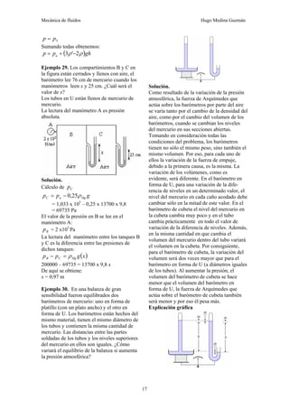 Mecánica de fluidos Hugo Medina Guzmán
17
5
p
p =
Sumando todas obtenemos:
( )gh
p
p a ρ
ρ 2
'
3 −
+
=
Ejemplo 29. Los compartimientos B y C en
la figura están cerrados y llenos con aire, el
barómetro lee 76 cm de mercurio cuando los
manómetros leen x y 25 cm. ¿Cuál será el
valor de x?
Los tubos en U están llenos de mercurio de
mercurio.
La lectura del manómetro A es presión
absoluta.
Solución.
Cálculo de C
p
g
p
p Hg
a
C ρ
25
,
0
−
=
= 1,033 x 105
– 0,25 x 13700 x 9,8
= 69735 Pa
El valor de la presión en B se lee en el
manómetro A:
B
p = 2 x105
Pa
La lectura del manómetro entre los tanques B
y C es la diferencia entre las presiones de
dichos tanques:
( )
x
g
p
p Hg
C
B ρ
=
−
200000 – 69735 = 13700 x 9,8 x
De aquí se obtiene:
x = 0,97 m
Ejemplo 30. En una balanza de gran
sensibilidad fueron equilibrados dos
barómetros de mercurio: uno en forma de
platillo (con un plato ancho) y el otro en
forma de U. Los barómetros están hechos del
mismo material, tienen el mismo diámetro de
los tubos y contienen la misma cantidad de
mercurio. Las distancias entre las partes
soldadas de los tubos y los niveles superiores
del mercurio en ellos son iguales. ¿Cómo
variará el equilibrio de la balanza si aumenta
la presión atmosférica?
Solución.
Como resultado de la variación de la presión
atmosférica, la fuerza de Arquímedes que
actúa sobre los barómetros por parte del aire
se varía tanto por el cambio de la densidad del
aire, como por el cambio del volumen de los
barómetros, cuando se cambian los niveles
del mercurio en sus secciones abiertas.
Tomando en consideración todas las
condiciones del problema, los barómetros
tienen no sólo el mismo peso, sino también el
mismo volumen. Por eso, para cada uno de
ellos la variación de la fuerza de empuje,
debido a la primera causa, es la misma. La
variación de los volúmenes, como es
evidente, será diferente. En el barómetro en
forma de U, para una variación de la dife-
rencia de niveles en un determinado valor, el
nivel del mercurio en cada caño acodado debe
cambiar sólo en la mitad de este valor. En el
barómetro de cubeta el nivel del mercurio en
la cubeta cambia muy poco y en el tubo
cambia prácticamente en todo el valor de
variación de la diferencia de niveles. Además,
en la misma cantidad en que cambia el
volumen del mercurio dentro del tubo variará
el volumen en la cubeta. Por consiguiente,
para el barómetro de cubeta, la variación del
volumen será dos veces mayor que para el
barómetro en forma de U (a diámetros iguales
de los tubos). Al aumentar la presión, el
volumen del barómetro de cubeta se hace
menor que el volumen del barómetro en
forma de U, la fuerza de Arquímedes que
actúa sobre el barómetro de cubeta también
será menor y por eso él pesa más.
Explicación gráfica
 