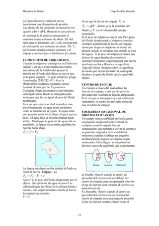 Mecánica de fluidos Hugo Medina Guzmán
18
La figura ilustra la variación en los
barómetros con el aumento de presión.
Las alturas de las columnas de mercurio son
iguales a ( )
h
h Δ
+ . Mientras la variación en
el volumen de la cubeta corresponde al
volumen de una columna de altura h
Δ del
tubo, para el barómetro en U solo corresponde
al volumen de una columna de altura 2
/
h
Δ ,
por lo tanto desaloja menor volumen y el
empuje es menor que en barómetro de cubeta.
EL PRINCIPIO DE ARQUÍMEDES.
Cuando un objeto se sumerge en un fluido (un
líquido o un gas), experimenta una fuerza
ascendente de la flotabilidad porque la
presión en el fondo del objeto es mayor que
en la parte superior. El gran científico griego
Arquímedes (287-212 AC) hizo la
observación cuidadosa siguiente, ahora
llamada el principio de Arquímedes.
Cualquier objeto totalmente o parcialmente
sumergido en un fluido es empujado para
arriba por una fuerza igual al peso del fluido
desplazado.
Para ver que esto es verdad, considere una
porción pequeña de agua en un recipiente
como se muestra en la figura. El agua sobre
esta porción actúa hacia abajo, al igual que su
peso. El agua bajo la porción empuja hacia
arriba. Puesto que la porción de agua está en
equilibrio, la fuerza hacia arriba equilibra las
fuerzas hacia abajo.
2
1 F
P
F =
+
La fuerza neta hacia arriba debido al fluido se
llama la fuerza Empuje, así
P
F
F
FE =
−
= 1
2
Aquí P es el peso del fluido desplazado por el
objeto. Si la porción de agua de peso P es
substituido por un objeto de la misma forma y
tamaño, este objeto también sentiría la fuerza
de empuje hacia arriba
F = P
O sea que la fuerza de empuje E
F es
gV
FE ρ
= ¸ donde ρ es la densidad del
fluido, y V es el volumen del cuerpo
sumergido.
Si el peso del objeto es mayor que P (el peso
del fluido desplazado), el objeto se hundirá
(siempre experimenta la fuerza de empuje,
razón por la que un objeto no se siente tan
pesado cuando se sumerge que cuando se saca
del agua). Si el peso del objeto es menor que
el peso de agua desplazada cuando se
sumerge totalmente, experimentará una fuerza
neta hacia arriba y flotará a la superficie.
Algo del objeto resaltará sobre la superficie,
de modo que la porción todavía sumergida
desplace un peso de fluido igual al peso del
objeto.
CENTRO DE EMPUJE
Es el punto a través del cual actúan las
fuerzas de empuje, y está en el centro de
gravedad del volumen de líquido desplazado.
Si el cuerpo es homogéneo y está totalmente
sumergido, su centro de gravedad coincide
con el centro de empuje.
EQUILIBRIO ROTACIONAL DE
OBJETOS FLOTANTES.
Un cuerpo tiene estabilidad vertical cuando
un pequeño desplazamiento vertical en
cualquier sentido origina fuerzas
restauradoras que tienden a volver al cuerpo a
su posición original y tiene estabilidad
rotacional cuando al aplicar un pequeño
desplazamiento angular se origina un par
restaurador. En la figura se muestran los
diversos casos de equilibrio que se presentan.
a) Estable. Ocurre cuando el centro de
gravedad del cuerpo está por debajo del
centro de empuje, para una pequeña rotación
el par de fuerzas hará retornar al cuerpo a su
posición inicial.,
b.) Inestable. Ocurre cuando el centro de
gravedad del cuerpo esta por encima del
centro de empuje para una pequeña rotación
el par de fuerzas tenderá a hacer rotar el
 