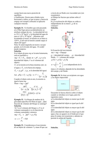 Mecánica de fluidos Hugo Medina Guzmán
19
cuerpo hacia una nueva posición de
equilibrio.
c) Indiferente. Ocurre para cilindro recto
horizontal y esfera, ya que su peso y fuerza de
empuje son siempre colineales al aplicarle
cualquier rotación.
Ejemplo 31. Un hombre que está pescando
en el Mar Egeo pesca accidentalmente un
artefacto antiguo de oro. La densidad del oro
es 19,3 x 103
kg/m3
, y la densidad del agua de
mar es 1,03 x 103
kg/m3
. ¿Mientras está
levantando el tesoro, la tensión en su línea es
120 N. ¿Cuál será la tensión cuando saque el
objeto del agua?
Nota: Si usted engancha un tesoro o un pez
grande, no lo levante del agua. El cordel
puede romperse.
Solución.
Si el objeto de peso mg se levanta lentamente,
está en equilibrio y
E
F
T
mg +
= 1 , donde V
m ρ
= , ( ρ es la
densidad del objeto, V es el volumen del
objeto)
1
T es la tensión en la línea mientras está en
el agua y E
F es la fuerza de empuje,
gV
F a
E ρ
= , ( a
ρ es la densidad del agua)
Así: Vg
T
Vg a
ρ
ρ +
= 1 ⇒
( )g
T
V
a
ρ
ρ −
= 1
Cuando el objeto está en aire, la tensión es
igual al peso mg.
gV
mg ρ
=
=
Peso
=
( ) ( )
[ ] 1
1
1
T
g
gT
a
a
a −
=
− ρ
ρ
ρ
ρ
ρ
ρ
ρ
=
( )
( )
N
120
1
3
,
19
3
,
19
−
= 127 N
Ejemplo 32. Un bloque de madera de la
gravedad específica 0,8 flota en agua. ¿Qué
fracción de volumen del bloque se sumerge?
Solución.
Si V es el volumen del bloque y xV es el
volumen sumergido (x es la fracción de
volumen sumergido), entonces
B
F
mg = o xVg
gV a
ρ
ρ =
⇒ 8
,
0
=
=
a
x
ρ
ρ
Ejemplo 33. Consideremos el movimiento
de un objeto de volumen V y masa M que cae
a través de un fluido con viscosidad cero (sin
rozamiento).
a) Dibuja las fuerzas que actúan sobre el
cuerpo.
b) ¿La aceleración del objeto en caída es
independiente de su masa?, ¿y de su
volumen?
Solución.
a)
b) Ecuación del movimiento
Empuje
mg
ma −
=
ρc = densidad del cuerpo, ρf = densidad del
fluido, V = volumen del cuerpo
Vg
Vg
Va f
c
c ρ
ρ
ρ −
=
⎟
⎟
⎠
⎞
⎜
⎜
⎝
⎛
−
=
c
f
g
a
ρ
ρ
1 , a es independiente de la
masa y el volumen, depende de las densidades
del cuerpo y del fluido.
Ejemplo 34. Se tiene un recipiente con agua
y un objeto trapezoidal.
Encuentre la fuerza efectiva sobre el objeto
cuando se introduce en el agua, para los
siguientes casos.
a) La densidad del objeto es menor que la del
agua.
b) La densidad del objeto es igual que la del
agua.
c) La densidad del objeto es mayor que la del
agua.
d) La densidad del objeto es mayor que la del
agua y hay un agujero en el fondo por el que
pasa el cuerpo sin rozamiento y además no
permite la salida del líquido.
Solución.
 