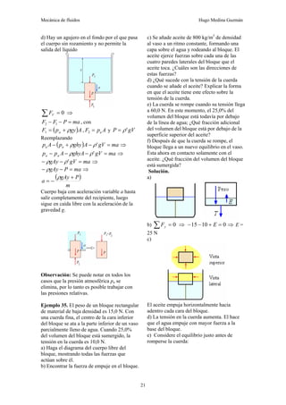 Mecánica de fluidos Hugo Medina Guzmán
21
d) Hay un agujero en el fondo por el que pasa
el cuerpo sin rozamiento y no permite la
salida del líquido
0
=
∑ V
F ⇒
ma
P
F
F =
−
− 1
2 , con
( )A
gy
p
F a ρ
+
=
1 , A
p
F a
=
2 y gV
P '
ρ
=
Reemplazando
( ) ma
gV
A
ghy
p
A
p a
a =
−
+
− '
ρ
ρ ⇒
ma
gV
ghyA
A
p
p a
a =
−
−
− '
ρ
ρ ⇒
ma
gV
gAy =
−
− '
ρ
ρ ⇒
ma
P
gAy =
−
− ρ ⇒
( )
m
P
gAy
a
+
−
=
ρ
Cuerpo baja con aceleración variable a hasta
salir completamente del recipiente, luego
sigue en caída libre con la aceleración de la
gravedad g.
Observación: Se puede notar en todos los
casos que la presión atmosférica pa se
elimina, por lo tanto es posible trabajar con
las presiones relativas.
Ejemplo 35. El peso de un bloque rectangular
de material de baja densidad es 15,0 N. Con
una cuerda fina, el centro de la cara inferior
del bloque se ata a la parte inferior de un vaso
parcialmente lleno de agua. Cuando 25,0%
del volumen del bloque está sumergido, la
tensión en la cuerda es 10,0 N.
a) Haga el diagrama del cuerpo libre del
bloque, mostrando todas las fuerzas que
actúan sobre él.
b) Encontrar la fuerza de empuje en el bloque.
c) Se añade aceite de 800 kg/m3
de densidad
al vaso a un ritmo constante, formando una
capa sobre el agua y rodeando al bloque. El
aceite ejerce fuerzas sobre cada una de las
cuatro paredes laterales del bloque que el
aceite toca. ¿Cuáles son las direcciones de
estas fuerzas?
d) ¿Qué sucede con la tensión de la cuerda
cuando se añade el aceite? Explicar la forma
en que el aceite tiene este efecto sobre la
tensión de la cuerda.
e) La cuerda se rompe cuando su tensión llega
a 60,0 N. En este momento, el 25,0% del
volumen del bloque está todavía por debajo
de la línea de agua; ¿Qué fracción adicional
del volumen del bloque está por debajo de la
superficie superior del aceite?
f) Después de que la cuerda se rompe, el
bloque llega a un nuevo equilibrio en el vaso.
Esta ahora en contacto solamente con el
aceite. ¿Qué fracción del volumen del bloque
está sumergida?
Solución.
a)
b) 0
=
∑ y
F ⇒ 0
10
15 =
+
−
− E ⇒ E =
25 N
c)
El aceite empuja horizontalmente hacia
adentro cada cara del bloque.
d) La tensión en la cuerda aumenta. El hace
que el agua empuje con mayor fuerza a la
base del bloque.
e) Considere el equilibrio justo antes de
romperse la cuerda:
 