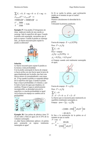 Mecánica de fluidos Hugo Medina Guzmán
23
0
=
∑ V
F , 0
=
− mg
E ⇒ mg
E = ⇒
gV
gV esfera
líquido ρ
ρ =
' ⇒
( ) ( )V
V 8
,
9
3000
'
8
,
9
3500 = ⇒
3500
3000
'
=
V
V
= 0,86
Ejemplo 37. Una piedra 25 kilogramos de
masa atada por medio de una cuerda se
sumerge bajo la superficie del agua. Cuando
la piedra esta sumergida encuentras que el
peso es menor. Cuando la piedra se sumerge
más, ¿la fuerza necesaria para sujetar la
piedra es diferente?
Solución.
La fuerza necesaria para sujetar la piedra es
la misma a toda profundidad.
Con la piedra sumergida la fuerza de empuje
es hacia arriba con una fuerza igual al peso de
agua desplazada por la piedra, que hace una
fuerza menor al correspondiente a una masa
de 25 kg cuando la piedra se suspende debajo
de la superficie del agua. Cuando la piedra
baja a mayor profundidad, el volumen, y por
lo tanto el peso de agua que desplaza, no
cambian. Porque el agua es prácticamente
incompresible, su densidad cerca de la
superficie o a mucha profundidad es igual.
Así la fuerza de empuje no cambia con la
profundidad
Ejemplo 38. Una pelota de plástico tiene 25
cm de radio y flota en agua con el 25% de su
volumen sumergido.
a) ¿Qué fuerza deberemos aplicar a la pelota
para sostenerla en reposo totalmente
sumergida en agua?
b) Si se suelta la pelota, ¿qué aceleración
tendrá en el instante en que se suelte?
Solución.
Primero calcularemos la densidad de la
pelota.
Utilizando la primera condición:
Fuerza de empuje: Vg
E a 25
,
0
ρ
=
Peso: Vg
P p
ρ
=
0
=
∑ v
F
Peso = empuje
Vg
Vg a
p 25
,
0
ρ
ρ = ⇒
a
p ρ
ρ 25
,
0
= = 0,25 g/cm3
.
a) Empuje cuando está totalmente sumergida
en agua;
Fuerza de empuje: Vg
E a
ρ
=
Peso: Vg
P p
ρ
=
0
=
∑ v
F
0
=
−
− P
F
E ⇒ P
E
F −
=
La fuerza que se necesaria para mantenerla en
equilibrio totalmente sumergida es:
Empuje – peso = ( )Vg
p
a ρ
ρ −
( ) 8
,
9
25
,
0
3
4
250
1000 3
⎟
⎠
⎞
⎜
⎝
⎛
−
= π
= 481,06 N.
b) Sea a la aceleración de la pelota en el
instante en que se suelte
ma
F = ⇒
( ) ⎟
⎠
⎞
⎜
⎝
⎛
=
=
3
25
,
0
3
4
250
06
,
481
π
m
F
a
 