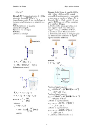 Mecánica de fluidos Hugo Medina Guzmán
24
= 29,4 m/s2
.
Ejemplo 39. Un pieza de aluminio de 1,00 kg
de masa y densidad 2 700 kg/m3
es
suspendida por medio de una cuerda, luego se
sumerge completamente en un recipiente con
agua.
Calcular la tensión en la cuerda
a) antes de sumergirla
b) cuando está sumergida.
Solución.
a) Antes de sumergir:
a)
0
1 =
−
=
∑ Mg
T
Fy ⇒
( )( )
80
,
9
00
,
1
1 =
= Mg
T = 9,80 N
b) Después de sumergir:
0
2 =
−
+
=
∑ Mg
E
T
Fy
⇒ Vg
Mg
E
Mg
T a
ρ
−
=
−
=
2
Como
2700
00
,
1
=
=
ρ
M
V
Tenemos:
Vg
Mg
T a
ρ
−
=
2
= ( ) ( )
80
,
9
2700
00
,
1
1000
80
,
9 ⎟
⎠
⎞
⎜
⎝
⎛
−
=6,17 N
Ejemplo 40. Un bloque de metal de 10,0 kg
mide 12,0 cm x 10,0 cm x 10,0 cm está
suspendido de un dinamómetro y sumergido
en agua como se muestra en la figura (b). la
dimensión 12,0 es el lado vertical, y la parte
superior del bloque esta 5,00 cm por debajo
de la superficie del agua.
a) ¿Cuáles son las fuerzas que actúan en la
parte superior y en la parte inferior del
bloque? (Tome pa = 1,0130 x 105
N/m2
).
b) ¿Cuál es la lectura del dinamómetro?
c) Demostrar que la fuerza de empuje es igual
a la diferencia entre las fuerzas en la parte
superior e inferior del bloque
Solución.
a) gh
p
p a ρ
+
=
Presión en la parte superior.
( )( )( )
2
3
5
sup 10
0
,
5
80
,
9
10
10
013
,
1 −
×
+
×
=
p
= 1,0179 x 105
N/m2
.
Presión en la parte superior.
( )( )( )
2
3
5
inf 10
0
,
17
80
,
9
10
10
013
,
1 −
×
+
×
=
p
= 1,0297 x 105
N/m2
.
La fuerza en la parte superior:
( )
2
5
sup
sup 10
,
0
10
0179
,
1 ×
=
= A
p
p
= 1,0179 x 103
N.
La fuerza en la parte inferior:
( )
2
5
sup
inf 10
,
0
10
0297
,
1 ×
=
= A
p
p
= 1,0297 x 103
N.
b) L a lectura del dinamómetro es T.
 