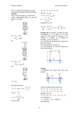 Mecánica de fluidos Hugo Medina Guzmán
29
III) P3 es el peso del recipiente con agua.
Encuentre la densidad promedio del objeto.
Solución.
Sean: m masa del objeto, V volumen del
objeto, ρ densidad del objeto, Pagua peso del
agua y E el empuje.
I)
mg
P
P agua +
=
1
gV
Pagua ρ
+
=
II)
E
P
P agua +
=
2
gV
P agua
agua ρ
+
=
III)
agua
P
P =
3
Restando (III) de (I):
mg
P
P =
− 3
1 ⇒
g
P
P
m 3
1 −
= ,
Como
ρ
m
V =
⇒
g
P
P
V
ρ
3
1 −
= (1)
De (II) y (III):
E
P
P +
= 3
2 ⇒ 3
2 P
P
E −
= ,
como gV
E agua
ρ
=
⇒ gV
P
P agua
ρ
=
− 3
2
y
g
P
P
V
agua
ρ
3
2 −
= (2)
Igualando (1) y (2):
g
P
P
g
P
P
agua
ρ
ρ
3
2
3
1 −
=
−
⇒ agua
P
P
P
P
ρ
ρ
3
2
3
1
−
−
=
Ejemplo 44. Dos cilindros circulares de radio
R, longitudes L1 y L2 y pesos P1 y P2 están
unidos por una cuerda de longitud a. Los
cilindros se sumergen en un líquido de
densidad ρ, como se muestra.
a) (1 p) Hacer los diagramas del cuerpo libre
para cada cilindro.
b) (2 p) Encontrar el valor de Δy.
c) (1 p) Determina el valor del empuje que
recibe cada cilindro.
Solución.
a) Diagramas del cuerpo libre para cada
cilindro.
b) De los diagramas del cuerpo libre.
1
1 P
E
T =
+ ⇒ 1
1 E
P
T −
= (1)
2
2 P
E
T =
+ ⇒ 2
2 E
P
T −
= (2)
Igualando (1) y (2):
2
2
1
1 E
P
E
P −
=
− ⇒ 2
1
2
1 P
P
E
E −
=
−
Los empujes son
1
2
1 y
R
g
E π
ρ
= y 2
2
2 y
R
g
E π
ρ
=
Reemplazando
 