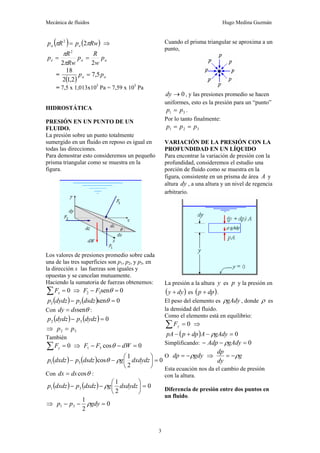 Mecánica de fluidos Hugo Medina Guzmán
3
( ) ( )
Rw
p
R
p e
a π
π 2
2
= ⇒
a
a
e p
w
R
p
Rw
R
p
2
2
2
=
=
π
π
=
( ) a
a p
p 5
,
7
2
,
1
2
18
=
= 7,5 x 1,013x105
Pa = 7,59 x 105
Pa
HIDROSTÁTICA
PRESIÓN EN UN PUNTO DE UN
FLUIDO.
La presión sobre un punto totalmente
sumergido en un fluido en reposo es igual en
todas las direcciones.
Para demostrar esto consideremos un pequeño
prisma triangular como se muestra en la
figura.
Los valores de presiones promedio sobre cada
una de las tres superficies son p1, p2, y p3, en
la dirección x las fuerzas son iguales y
opuestas y se cancelan mutuamente.
Haciendo la sumatoria de fuerzas obtenemos:
0
=
∑ x
F ⇒ 0
sen
3
2 =
− θ
F
F
( ) ( ) 0
sen
3
2 =
− θ
dsdz
p
dydz
p
Con θ
sen
ds
dy = :
( ) ( ) 0
3
2 =
− dydz
p
dydz
p
⇒ 3
2 p
p =
También
0
=
∑ y
F ⇒ 0
cos
3
1 =
−
− dW
F
F θ
( ) ( ) 0
2
1
cos
3
1 =
⎟
⎠
⎞
⎜
⎝
⎛
−
− dxdydz
g
dsdz
p
dxdz
p ρ
θ
Con θ
cos
ds
dx = :
( ) ( ) 0
2
1
3
1 =
⎟
⎠
⎞
⎜
⎝
⎛
−
− dxdydz
g
dxdz
p
dxdz
p ρ
⇒ 0
2
1
3
1 =
−
− gdy
p
p ρ
Cuando el prisma triangular se aproxima a un
punto,
0
→
dy , y las presiones promedio se hacen
uniformes, esto es la presión para un “punto”
3
1 p
p = .
Por lo tanto finalmente:
3
2
1 p
p
p =
=
VARIACIÓN DE LA PRESIÓN CON LA
PROFUNDIDAD EN UN LÍQUIDO
Para encontrar la variación de presión con la
profundidad, consideremos el estudio una
porción de fluido como se muestra en la
figura, consistente en un prisma de área A y
altura dy , a una altura y un nivel de regencia
arbitrario.
La presión a la altura y es p y la presión en
( )
dy
y + es ( )
dp
p + .
El peso del elemento es gAdy
ρ , donde ρ es
la densidad del fluido.
Como el elemento está en equilibrio:
0
=
∑ y
F ⇒
( ) 0
=
−
+
− gAdy
A
dp
p
pA ρ
Simplificando: 0
=
−
− gAdy
Adp ρ
O gdy
dp ρ
−
= ⇒ g
dy
dp
ρ
−
=
Esta ecuación nos da el cambio de presión
con la altura.
Diferencia de presión entre dos puntos en
un fluido.
 