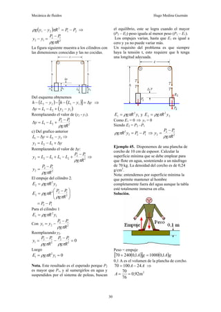 Mecánica de fluidos Hugo Medina Guzmán
30
( ) 2
1
2
2
1 P
P
R
y
y
g −
=
− π
ρ ⇒
2
1
2
1
2
R
g
P
P
y
y
π
ρ
−
=
−
La figura siguiente muestra a los cilindros con
las dimensiones conocidas y las no cocidas.
Del esquema obtenemos
( ) ( )
[ ] y
y
L
h
y
L
h Δ
=
−
−
−
−
− 1
1
2
2 ⇒
( )
1
2
2
1 y
y
L
L
y −
+
−
=
Δ
Reemplazando el valor de (y2 - y1).
2
1
2
2
1
R
g
P
P
L
L
y
π
ρ
−
+
−
=
Δ
c) Del grafico anterior
2
2
1 y
L
y
L −
=
Δ
− ⇒
y
L
L
y Δ
+
−
= 1
2
2
Reemplazando el valor de Δy:
2
1
2
2
1
1
2
2
R
g
P
P
L
L
L
L
y
π
ρ
−
+
−
+
−
= ⇒
2
1
2
2
R
g
P
P
y
π
ρ
−
=
El empuje del cilindro 2.
2
2
2 y
R
g
E π
ρ
=
⎟
⎟
⎠
⎞
⎜
⎜
⎝
⎛ −
= 2
1
2
2
2
R
g
P
P
R
g
E
π
ρ
π
ρ
1
2 P
P −
=
Para el cilindro 1
1
2
1 y
R
g
E π
ρ
=
Con 2
1
2
2
1
R
g
P
P
y
y
π
ρ
−
−
=
Reemplazando y2.
0
2
1
2
2
1
2
1 =
−
−
−
=
R
g
P
P
R
g
P
P
y
π
ρ
π
ρ
Luego
0
1
2
1 =
= y
R
g
E π
ρ
Nota. Este resultado es el esperado porque P2
es mayor que P1, y al sumergirlos en agua y
suspendidos por el sistema de poleas, buscan
el equilibrio, este se logra cuando el mayor
(P2 – E2) peso iguala al menor peso (P1 – E1).
Los empujes varían, hasta que E1 es igual a
cero y ya no puede variar más.
Un requisito del problema es que siempre
haya la tensión t, esto requiere que h tenga
una longitud adecuada.
1
2
1 y
R
g
E π
ρ
= y 2
2
2 y
R
g
E π
ρ
=
Como E1 = 0 ⇒ y1 = 0
Siendo E2 = P2 –P1
1
2
2
2
P
P
y
R
g −
=
π
ρ ⇒ 2
1
2
2
R
g
P
P
y
π
ρ
−
=
Ejemplo 45. Disponemos de una plancha de
corcho de 10 cm de espesor. Calcular la
superficie mínima que se debe emplear para
que flote en agua, sosteniendo a un náufrago
de 70 kg. La densidad del corcho es de 0,24
g/cm3
.
Nota: entendemos por superficie mínima la
que permite mantener al hombre
completamente fuera del agua aunque la tabla
esté totalmente inmersa en ella.
Solución.
Peso = empuje
( )
[ ] ( )g
A
g
A 1
,
0
1000
1
,
0
240
70 =
+
0,1 A es el volumen de la plancha de corcho.
A
A 24
100
70 −
= ⇒
2
m
92
,
0
76
70
=
=
A
 