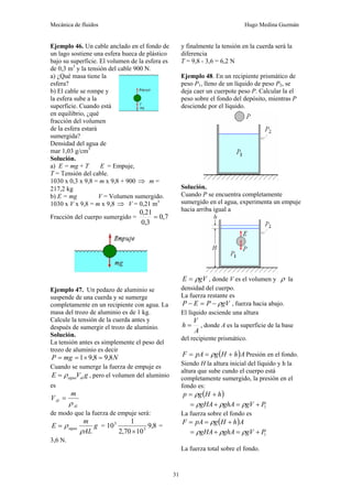 Mecánica de fluidos Hugo Medina Guzmán
31
Ejemplo 46. Un cable anclado en el fondo de
un lago sostiene una esfera hueca de plástico
bajo su superficie. El volumen de la esfera es
de 0,3 m3
y la tensión del cable 900 N.
a) ¿Qué masa tiene la
esfera?
b) El cable se rompe y
la esfera sube a la
superficie. Cuando está
en equilibrio, ¿qué
fracción del volumen
de la esfera estará
sumergida?
Densidad del agua de
mar 1,03 g/cm3
Solución.
a) E = mg + T E = Empuje,
T = Tensión del cable.
1030 x 0,3 x 9,8 = m x 9,8 + 900 ⇒ m =
217,2 kg
b) E = mg V = Volumen sumergido.
1030 x V x 9,8 = m x 9,8 ⇒ V = 0,21 m3
Fracción del cuerpo sumergido = 7
,
0
3
,
0
21
,
0
=
Ejemplo 47. Un pedazo de aluminio se
suspende de una cuerda y se sumerge
completamente en un recipiente con agua. La
masa del trozo de aluminio es de 1 kg.
Calcule la tensión de la cuerda antes y
después de sumergir el trozo de aluminio.
Solución.
La tensión antes es simplemente el peso del
trozo de aluminio es decir
N
mg
P 8
,
9
8
,
9
1 =
×
=
=
Cuando se sumerge la fuerza de empuje es
g
V
E al
agua
ρ
= , pero el volumen del aluminio
es
Al
Al
m
V
ρ
=
de modo que la fuerza de empuje será:
g
AL
m
E agua
ρ
ρ
= = 8
,
9
10
70
,
2
1
10 3
3
×
=
3,6 N.
y finalmente la tensión en la cuerda será la
diferencia
T = 9,8 - 3,6 = 6,2 N
Ejemplo 48. En un recipiente prismático de
peso P1, lleno de un líquido de peso P2, se
deja caer un cuerpote peso P. Calcular la el
peso sobre el fondo del depósito, mientras P
desciende por el líquido.
Solución.
Cuando P se encuentra completamente
sumergido en el agua, experimenta un empuje
hacia arriba igual a
gV
E ρ
= , donde V es el volumen y ρ la
densidad del cuerpo.
La fuerza restante es
gV
P
E
P ρ
−
=
− , fuerza hacia abajo.
El líquido asciende una altura
A
V
h = , donde A es la superficie de la base
del recipiente prismático.
( )A
h
H
g
pA
F +
=
= ρ Presión en el fondo.
Siendo H la altura inicial del líquido y h la
altura que sube cundo el cuerpo está
completamente sumergido, la presión en el
fondo es:
( )
h
H
g
p +
= ρ
1
P
gV
ghA
gHA +
=
+
= ρ
ρ
ρ
La fuerza sobre el fondo es
( )A
h
H
g
pA
F +
=
= ρ
1
P
gV
ghA
gHA +
=
+
= ρ
ρ
ρ
La fuerza total sobre el fondo.
 