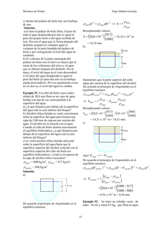 Mecánica de fluidos Hugo Medina Guzmán
33
c) dentro del pedazo de hielo hay una burbuja
de aire.
Solución.
a) Como el pedazo de hielo flota, el peso de
toda el agua desplazada por éste es igual al
peso del propio hielo o del agua recibida de
éste. Por eso el agua que se forma después del
deshielo ocupará un volumen igual al
volumen de la parte hundida del pedazo de
hielo y por consiguiente el nivel del agua no
cambiará.
b) El volumen de la parte sumergida del
pedazo de hielo con el clavo es mayor que la
suma de los volúmenes del clavo y el agua
que se obtiene después del deshielo. Por lo
tanto, el nivel del agua en el vaso descenderá.
c) El peso del agua desplazada es igual al
peso del hielo (el peso del aire en la burbuja
puede prescindirse). Por eso igualmente como
en el caso a), el nivel del agua no cambia.
Ejemplo 51. Un cubo de hielo cuyos lados
miden de 20,0 mm flota en un vaso de agua
helada con una de sus caras paralela a la
superficie del agua.
a) ¿A qué distancia por debajo de la superficie
del agua está la cara inferior del bloque?
b) Alcohol etílico helado se vierte suavemente
sobre la superficie del agua para formar una
capa de 5,00 mm de espesor por encima del
agua. El alcohol no se mezcla con el agua.
Cuando el cubo de hielo alcanza nuevamente
el equilibrio hidrostático, ¿a qué distancia por
debajo de la superficie del agua está la cara
inferior del bloque?
c) se vierte alcohol etílico helado adicional
sobre la superficie del agua hasta que la
superficie superior del alcohol coincide con la
superficie superior del cubo de hielo (en
equilibrio hidrostático). ¿Cuál es el espesor de
la capa de alcohol etílico necesario?
agua
ρ = 1000 kg/m3
, hielo
ρ = 917 kg/m3
,
alcohol
ρ = 806 kg/m3
Solución.
a)
De acuerdo al principio de Arquímedes en el
equilibrio tenemos:
2
3
l
l gh
g agua
hielo ρ
ρ = ⇒
agua
hielo
h
ρ
ρ
l
=
Reemplazando valores:
( ) ( )
( )
1000
917
10
0
,
20 3
−
×
=
h = 18,34 x 10-3
m
= 18,34 mm.
b)
Suponemos que la parte superior del cubo
sigue por encima de la superficie del alcohol.
De acuerdo al principio de Arquímedes en el
equilibrio tenemos:
3
2
2
l
l
l g
gh
gh hielo
agua
agua
alcohol
alcohol ρ
ρ
ρ =
+
⇒
agua
alcohol
alcohol
agua
hielo
agua h
h
ρ
ρ
ρ
ρ
−
= l
Reemplazando valores:
( ) ( )
( )
( ) ( )
( )
1000
806
10
0
,
5
1000
917
10
0
,
20 3
3 −
−
×
−
×
=
agua
h
= 14,31 x 10-3
m = 14,31 mm.
c)
Aquí alcohol
agua h
h '
' −
= l
De acuerdo al principio de Arquímedes en el
equilibrio tenemos:
( ) 3
2
2
'
' l
l
l
l g
h
g
gh hielo
alcohol
agua
alcohol
alcohol ρ
ρ
ρ =
−
+
⇒
( )
( )
alcohol
agua
hielo
agua
alcohol
h
ρ
ρ
ρ
ρ
−
−
= l
'
= ( )( )
( )
806
1000
917
1000
10
0
,
20 3
−
−
× −
= 8,56 x 10-3
m = 8,56 mm.
Ejemplo 52. Se tiene un cilindro vacío de
radio 10 cm y masa 0,5 kg, que flota en agua
 