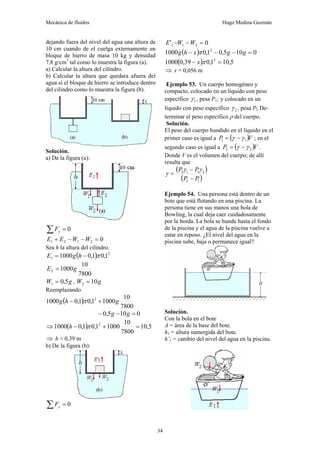 Mecánica de fluidos Hugo Medina Guzmán
34
dejando fuera del nivel del agua una altura de
10 cm cuando de el cuelga externamente un
bloque de hierro de masa 10 kg y densidad
7,8 g/cm3
tal como lo muestra la figura (a).
a) Calcular la altura del cilindro.
b) Calcular la altura que quedara afuera del
agua si el bloque de hierro se introduce dentro
del cilindro como lo muestra la figura (b).
Solución.
a) De la figura (a):
0
=
∑ y
F
0
2
1
2
1 =
−
−
+ W
W
E
E
Sea h la altura del cilindro.
( ) 2
1 1
,
0
1
,
0
1000 π
−
= h
g
E
7800
10
1000
2 g
E =
g
W 5
,
0
1 = , g
W 10
2 =
Reemplazando
( )
7800
10
1000
1
,
0
1
,
0
1000 2
g
h
g +
− π
0
10
5
,
0 =
−
− g
g
⇒ ( ) 5
,
10
7800
10
1000
1
,
0
1
,
0
1000 2
=
+
− π
h
⇒ h = 0,39 m
b) De la figura (b):
0
=
∑ y
F
0
' 2
1
1 =
−
− W
W
E
( ) 0
10
5
,
0
1
,
0
1000 2
=
−
−
− g
g
x
h
g π
( ) 5
,
10
1
,
0
39
,
0
1000 2
=
− π
x
⇒ x = 0,056 m
Ejemplo 53. Un cuerpo homogéneo y
compacto, colocado en un líquido con peso
específico 1
γ , pesa P1; y colocado en un
líquido con peso específico 2
γ , pesa P2 De-
terminar el peso específico ρ del cuerpo.
Solución.
El peso del cuerpo hundido en el líquido en el
primer caso es igual a ( )V
P 1
1 γ
γ −
= ; en el
segundo caso es igual a ( )V
P 2
2 γ
γ −
= .
Donde V es el volumen del cuerpo; de allí
resulta que
( )
( )
1
2
2
1
1
2
P
P
P
P
−
−
=
γ
γ
γ
Ejemplo 54. Una persona está dentro de un
bote que está flotando en una piscina. La
persona tiene en sus manos una bola de
Bowling, la cual deja caer cuidadosamente
por la borda. La bola se hunde hasta el fondo
de la piscina y el agua de la piscina vuelve a
estar en reposo. ¿El nivel del agua en la
piscina sube, baja o permanece igual?
Solución.
Con la bola en el bote
A = área de la base del bote.
h1 = altura sumergida del bote.
h’1 = cambio del nivel del agua en la piscina.
 