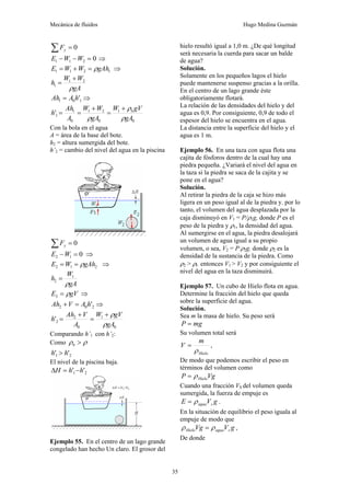 Mecánica de fluidos Hugo Medina Guzmán
35
0
=
∑ y
F
0
2
1
1 =
−
− W
W
E ⇒
1
2
1
1 gAh
W
W
E ρ
=
+
= ⇒
gA
W
W
h
ρ
2
1
1
+
=
1
0
1 '
h
A
Ah = ⇒
0
1
0
2
1
0
1
1
'
gA
gV
W
gA
W
W
A
Ah
h b
ρ
ρ
ρ
+
=
+
=
=
Con la bola en el agua
A = área de la base del bote.
h2 = altura sumergida del bote.
h’2 = cambio del nivel del agua en la piscina
0
=
∑ y
F
0
1
2 =
−W
E ⇒
2
1
2 gAh
W
E ρ
=
= ⇒
gA
W
h
ρ
1
2 =
gV
E ρ
=
3 ⇒
2
0
2 '
h
A
V
Ah =
+ ⇒
0
1
0
2
2
'
gA
gV
W
A
V
Ah
h
ρ
ρ
+
=
+
=
Comparando h’1 con h’2:
Como ρ
ρ >
b
2
1 '
' h
h >
El nivel de la piscina baja.
2
1 '
' h
h
H −
=
Δ
Ejemplo 55. En el centro de un lago grande
congelado han hecho Un claro. El grosor del
hielo resultó igual a 1,0 m. ¿De qué longitud
será necesaria la cuerda para sacar un balde
de agua?
Solución.
Solamente en los pequeños lagos el hielo
puede mantenerse suspenso gracias a la orilla.
En el centro de un lago grande éste
obligatoriamente flotará.
La relación de las densidades del hielo y del
agua es 0,9. Por consiguiente, 0,9 de todo el
espesor del hielo se encuentra en el agua.
La distancia entre la superficie del hielo y el
agua es 1 m.
Ejemplo 56. En una taza con agua flota una
cajita de fósforos dentro de la cual hay una
piedra pequeña. ¿Variará el nivel del agua en
la taza si la piedra se saca de la cajita y se
pone en el agua?
Solución.
Al retirar la piedra de la caja se hizo más
ligera en un peso igual al de la piedra y. por lo
tanto, el volumen del agua desplazada por la
caja disminuyó en V1 = P/ρ1g, donde P es el
peso de la piedra y ρ1, la densidad del agua.
Al sumergirse en el agua, la piedra desalojará
un volumen de agua igual a su propio
volumen, o sea, V2 = P/ρ2g, donde ρ2 es la
densidad de la sustancia de la piedra. Como
ρ2 > ρl. entonces V1 > V2 y por consiguiente el
nivel del agua en la taza disminuirá.
Ejemplo 57. Un cubo de Hielo flota en agua.
Determine la fracción del hielo que queda
sobre la superficie del agua.
Solución.
Sea m la masa de hielo. Su peso será
mg
P =
Su volumen total será
Hielo
m
V
ρ
= ,
De modo que podemos escribir el peso en
términos del volumen como
Vg
P Hielo
ρ
=
Cuando una fracción VS del volumen queda
sumergida, la fuerza de empuje es
g
V
E s
agua
ρ
= .
En la situación de equilibrio el peso iguala al
empuje de modo que
g
V
Vg s
agua
Hielo ρ
ρ = ,
De donde
 