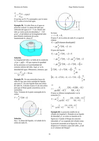 Mecánica de fluidos Hugo Medina Guzmán
36
917
,
0
=
=
agua
Hielo
s
V
V
ρ
ρ
O sea hay un 91,7% sumergido y por lo tanto
8,3 % sobre el nivel del agua.
Ejemplo 58. Un tubo flota en el agua en
posición vertical. La altura del tubo que
sobresale del agua es h = 5 cm. Dentro del
tubo se vierte aceite de densidad ρ’ = 0,9
g/cm3
. ¿Cuál deberá ser la longitud del tubo
para llenarlo totalmente de aceite
manteniendo la altura h?
Solución.
La longitud del tubo x se halla de la condición
( )
h
x
g
gx −
= ρ
ρ' que expresa la igualdad
de las presiones en la profundidad del
extremo inferior del tubo. Aquí ρ es la
densidad del agua. Obtenemos, entonces, que
( )
h
x
'
ρ
ρ
ρ
−
= = 50 cm.
Ejemplo 59. En una semiesfera hueca de
radio R1 hay una cierta cantidad de líquido,
que pesa P1. En este líquido flota una esfera
de radio R2. Calcular el peso P2 de esta esfera
para que al flotar quede concéntrica con la
semiesfera.
Nota. Volumen de la parte sumergida de la
esfera.
( )
t
R
t
V −
= 3
3
2
π
Solución.
Sea z la altura del líquido, t el calado de la
esfera de radio R1.
Se tiene:
2
1 R
R
t
z =
+
−
El peso P1 de la esfera de radio R1 es igual al
empuje.
( )
desalojado
Volumen
1 g
P ρ
=
= ( )
t
R
t
g −
1
2
3
3
π
ρ (1)
El peso del líquido
( ) 1
2
2
2 3
3
P
z
R
z
g
P −
−
=
π
ρ
= ( ) ( )
t
R
t
g
z
R
z
g −
−
− 1
2
2
2
3
3
3
3
π
ρ
π
ρ
= ( ) ( )
[ ]
t
R
t
z
R
z
g −
−
− 1
2
2
2
3
3
3
π
ρ ⇒
( ) ( )
[ ]
g
P
t
R
t
z
R
z
ρ
π
3
3
3 2
1
2
2
2
=
−
−
− ⇒
( ) ( ) ( )
[ ]
g
P
t
R
t
t
R
R
t
R
R
ρ
π
3
3
2 2
1
2
1
2
2
1
2 =
−
−
+
+
+
−
⇒
( )
( )( )
( )
1
2
1
2
1
2
2
1
2
2
2
3
2
R
R
R
R
R
R
R
R
g
P
t
+
−
+
−
−
=
π
ρ
El peso se obtiene reemplazando t en la
ecuación (1):
( )
( )( )
( )
2
1
2
1
2
1
2
2
1
2
2
2
1
3
2
3
⎥
⎦
⎤
⎢
⎣
⎡
+
−
+
−
−
=
R
R
R
R
R
R
R
R
g
P
g
P
π
ρ
π
ρ
( )
( )( )
( ) ⎥
⎦
⎤
⎢
⎣
⎡
+
−
+
−
−
−
1
2
1
2
1
2
2
1
2
2
2
1
3
2
3
R
R
R
R
R
R
R
R
g
P
R
π
ρ
Ejemplo 60. La posición estable de un
cilindro de longitud L, flotando en un liquido
de densidad ρ , es como se muestra en la
figura (a). Cuando el bloque de concreto
(densidad '
ρ ) se suspende del cilindro toma
la posición mostrada en la figura (b) Si se
desprecia el volumen y peso del cable. ¿Cuál
es el volumen del bloque?
 