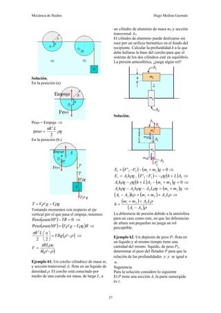Mecánica de fluidos Hugo Medina Guzmán
37
Solución.
En la posición (a)
Peso = Empuje ⇒
g
L
R
ρ
π
2
peso
2
=
En la posición (b.)
g
V
g
V
T ρ
ρ −
= '
Tomando momentos con respecto al eje
vertical por el que pasa el empuje, tenemos:
( ) 0
º
30
sen
Peso =
−TR
a ⇒
( ) ( )R
g
V
g
V
a ρ
ρ −
= '
º
30
sen
Peso ⇒
( )
ρ
ρ
π
−
=
⎟
⎠
⎞
⎜
⎝
⎛
'
2
2
2
VRg
a
L
R
⇒
( )
ρ
ρ
ρ
π
−
=
'
4
a
RL
V
Ejemplo 61. Un corcho cilíndrico de masa m1
y sección transversal A1 flota en un líquido de
densidad ρ. El corcho está conectado por
medio de una cuerda sin masa, de largo L, a
un cilindro de aluminio de masa m2 y sección
transversal A2.
El cilindro de aluminio puede deslizarse sin
roce por un orificio hermético en el fondo del
recipiente. Calcular la profundidad h a la que
debe hallarse la base del corcho para que el
sistema de los dos cilindros esté en equilibrio.
La presión atmosférica, ¿juega algún rol?
Solución.
( ) ( ) 0
' 2
1
2
2
1 =
+
−
−
+ g
m
m
F
F
E ⇒
g
h
A
E ρ
1
1 = , ( ) ( ) 2
2
2
' A
L
h
g
F
F +
−
=
− ρ ⇒
( ) ( ) 0
2
1
2
1 =
+
−
+
− g
m
m
A
L
h
g
g
h
A ρ
ρ ⇒
( )g
m
m
g
L
A
g
h
A
g
h
A 2
1
2
2
1 +
=
−
− ρ
ρ
ρ ⇒
( ) ( ) ρ
ρ L
A
m
m
h
A
A 2
2
1
2
1 +
+
=
− ⇒
( )
( )ρ
ρ
2
1
2
2
1
A
A
L
A
m
m
h
−
+
+
=
La diferencia de presión debido a la atmósfera
para un caso como este, en que las diferencias
de altura son pequeñas no juega un rol
perceptible.
Ejemplo 62. Un depósito de peso P1 flota en
un líquido y al mismo tiempo tiene una
cantidad del mismo líquido, de peso P2,
determinar el peso del flotador P para que la
relación de las profundidades y
x se igual a
n .
Sugerencia.
Para la solución considere lo siguiente
El P tiene una sección A, la parte sumergida
es z.
 