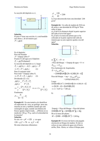 Mecánica de fluidos Hugo Medina Guzmán
38
La sección del depósito es A1
Solución.
El peso P tiene una sección A y está hundido
una altura z, de tal manera que:
gAz
P ρ
=
En el depósito:
Peso del flotador
P = empuje sobre P
El peso P2 del agua en el depósito
( )
Volumen
2 g
P ρ
=
La sección del depósito es A1, luego:
( )
Az
y
A
g
P −
= 1
2 ρ = P
y
gA −
1
ρ
⇒ y
gA
P
P 1
2 ρ
=
+ (1)
Para el conjunto total:
Peso total = Empuje sobre P2
⇒ x
gA
P
P
P 1
2
1 ρ
=
+
+ (2)
Dividiendo (2) / (1):
2
2
1
1
1
P
P
P
P
P
y
gA
x
gA
+
+
+
=
ρ
ρ
⇒
( )
( )
2
1
2
P
P
P
P
P
y
x
+
+
+
= ⇒
( )
2
1
1
P
P
P
n
+
+
=
Finalmente:
( ) 2
1
1
P
n
P
P −
−
=
Ejemplo 63. En una tentativa de identificar
un espécimen de roca, un geólogo pesa una
muestra en aire y también cuando que está
sumergido en agua, usando una balanza de
brazos iguales improvisada... ¿Obtiene en su
medición 120 g y 78 g. cuál es la densidad de
la muestra?
Solución.
En aire 120
=
= V
m ρ y en agua
78
120 =
− V
a
ρ ⇒ 42
=
V
a
ρ
De estas relaciones obtenemos:
86
,
2
42
120
=
=
a
ρ
ρ
La roca desconocida tiene una densidad 2,86
g/cm3
Ejemplo 64. Un cubo de madera de 20,0 cm
de arista y una densidad de 650 kg/m3
flota
sobre el agua.
a) ¿Cuál es la distancia desde la parte superior
del cubo al nivel del agua?
b) ¿Cuál es la masa del plomo que se ha
colocado en la parte superior del cubo de
manera que su cara superior queda a ras del
agua?
Solución.
a) 0
=
∑ y
F ⇒
- Peso del bloque + Empuje de agua = 0 ⇒
agua
bloque E
P =
Por el principio de Arquímedes.
agua
agua gV
E ρ
=
= ( )( ) ( )
[ ]
h
−
× 20
,
0
20
,
0
20
,
0
80
,
9
1000
Peso del bloque = mg = bloque
bloque gV
ρ
= (650)(9,80)(0,203
)
Luego
( )( )( ) ( )( ) ( )
[ ]
h
−
×
= 20
,
0
20
,
0
20
,
0
80
,
9
1000
20
,
0
80
,
9
650 3
⇒ ( ) ( )( )
20
,
0
650
,
0
20
,
0 =
− h
⇒ h = 0,07 m = 7,00 cm
b)
Empuje = Peso del bloque + Peso del plomo
( )( ) ( )( ) Mg
g
g +
= 3
3
20
,
0
650
20
,
0
1000
M es la masa del plomo.
( )( )
3
20
,
0
650
1000 −
=
M = 2,80 kg
Ejemplo 65. Un trozo de hierro está pegado
encima de un bloque de madera. Si éste se
coloca en una cubeta de agua con el hierro
arriba, flota. Ahora, se voltea el bloque para
 