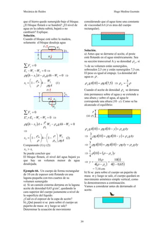 Mecánica de fluidos Hugo Medina Guzmán
39
que el hierro quede sumergido bajo el bloque.
¿El bloque flotará o se hundirá? ¿El nivel de
agua en la cubeta subirá, bajará o no
cambiará? Explique.
Solución.
Cuando el bloque está sobre la madera,
solamente el bloque desaloja agua
0
=
∑ y
F
0
2
1
1 =
−
− W
W
E ⇒
( ) 0
2
1 =
−
−
− W
gAh
A
x
h
g m
ρ
ρ ⇒
gA
W
h
x m
ρ
ρ
ρ 2
1 1 −
⎟
⎟
⎠
⎞
⎜
⎜
⎝
⎛
−
= (1)
0
=
∑ y
F
0
' 2
1
2
1 =
−
−
+ W
W
E
E ⇒
( ) 0
2
2
2 =
−
−
+
− W
gAh
W
A
x
h
g m
h
ρ
ρ
ρ
ρ
⇒
gA
W
h
x
h
m
ρ
ρ
ρ
ρ
ρ 2
2 1
1 ⎟
⎟
⎠
⎞
⎜
⎜
⎝
⎛
−
−
⎟
⎟
⎠
⎞
⎜
⎜
⎝
⎛
−
= (2)
Comparando (1) y (2):
1
2 x
x >
Se puede concluir que
El bloque flotará, el nivel del agua bajará ya
que hay un volumen menor de agua
desalojada.
Ejemplo 66. Un cuerpo de forma rectangular
de 10 cm de espesor está flotando en una
laguna pequeña con tres cuartos de su
volumen sumergido
a) Si un camión cisterna derrama en la laguna
aceite de densidad 0,65 g/cm3
, quedando la
cara superior del cuerpo justamente a nivel de
la superficie del líquido.
¿Cuál es el espesor de la capa de aceite?
b) ¿Qué pasará si se para sobre el cuerpo un
pajarito de masa m y luego se sale?
Determinar la ecuación de movimiento
considerando que el agua tiene una constante
de viscosidad bA (A es área del cuerpo
rectangular).
Solución.
a) Antes que se derrame el aceite, el poste
está flotando en el agua simétricamente. Sea
su sección transversal A y su densidad p
ρ , si
¾ de su volumen están sumergidos,
sobresalen 2,5 cm y están sumergidos 7,5 cm.
El peso es igual al empuje. La densidad del
agua es ρ .
( ) ( )
5
,
7
10 gA
gA
p ρ
ρ = ⇒ ρ
ρ
4
3
=
p
Cuando el aceite de densidad a
ρ se derrama
éste permanece sobre el agua y se extiende a
una altura y sobre el agua, al agua le
corresponde una altura (10 –y). Como se ha
alcanzado el equilibrio:
( ) ( ) gAy
y
gA
gA a
p ρ
ρ
ρ +
−
= 10
10
⇒ ( ) ( ) gAy
y
gA
gA a
ρ
ρ
ρ +
−
= 10
10
4
3
⇒ ( ) ( ) gAy
gAy
gA
gA a
ρ
ρ
ρ
ρ +
−
= 10
10
4
3
⇒ ( ) ( )y
a
ρ
ρ
ρ −
=
10
4
1
⇒
( )
( )
( )
65
,
0
1
4
1
10
4
10
−
=
−
=
a
y
ρ
ρ
ρ
= 7,14 cm
b) Si se para sobre el cuerpo un pajarito de
masa m y luego se sale, el cuerpo quedará en
movimiento armónico simple vertical, como
lo demostraremos a continuación.
Vamos a considerar antes de derramado el
aceite.
 