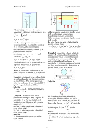 Mecánica de fluidos Hugo Medina Guzmán
4
Diferencia de presión entre dos puntos
cualquiera (1 y 2) en un fluido en reposo, será
∫
∫ −
=
2
1
2
1
y
y
p
p
gdy
dp ρ ⇒
∫
−
=
−
2
1
1
2
y
y
gdy
p
p ρ
Para fluidos que pueden considerarse
incompresibles (por lo general los líquidos),
ρ es constante, adicionalmente para
diferencias de altura no muy grandes g se
puede considerar constante.
En este caso ( )
1
2
1
2 y
y
g
p
p −
−
=
− ρ ,
llamando a ( ) h
y
y =
− 1
2
gh
p
p ρ
−
=
− 1
2 ⇒ gh
p
p ρ
+
= 2
1
Cuando el punto 2 está en la superficie 2
p es
la presión atmosférica a
p y se tendrá.
gh
p
p a ρ
+
=
1
Donde h representa la profundidad de un
punto cualquiera en el fluido y p su presión:
Ejemplo 4. Un dispositivo de exploración de
las profundidades del mar tiene una ventana
de área 0,10 m2
. ¿Qué fuerza se ejercida
sobre ella por la agua de mar (densidad 1030
kg/m3
) a la profundidad de 5000 m?
Solución.
ghA
pA
F ρ
=
= = (1030)(9,8)(5000)(0,1)
= 5,05 x 106
N
Ejemplo 5. Un cubo de arista H esta
parcialmente sumergido entre 2 líquidos de
densidades 1
ρ y 2
ρ , una altura h1en el
liquido-1 y h2 en el liquido-2. (H es mayor
que h1 + h2)
a) ¿Cuál es la fuerza que hace el liquido-1
sobre todo el cubo?
b) ¿Cuál es la fuerza que hace el liquido-2
sobre todo el cubo?
Solución.
La figura muestra las fuerzas que actúan
sobre el cubo.
a) La fuerza neta que ejerce el líquido1 sobre
todo el cubo es cero porque actúan
lateralmente solamente y se anulan.
b) La fuerza neta que ejerce el líquido2 sobre
todo el cubo
La única fuerza que actúa es la debida a la
presión sobre el fondo
( ) ( ) 2
2
2
1
1
2
2
2
1
1 gH
h
h
H
gh
gh
F ρ
ρ
ρ
ρ +
=
+
=
Ejemplo 6. Un depósito esférico sellado de
diámetro D se fija rígidamente a una cesta,
que se está moviendo horizontalmente con
una aceleración a como en una figura. La
esfera está casi llena de un líquido de
densidad ρ y contiene una pequeña burbuja
de aire a presión atmosférica. Determinar la
presión p en el centro de la esfera.
Solución.
En el marco de referencia del fluido, la
aceleración del carro ocasiona una fuerza
ficticia hacia atrás, como si la aceleración de
la gravedad fuera 2
2
a
g
gef +
= , dirigida
con un ángulo ⎟
⎟
⎠
⎞
⎜
⎜
⎝
⎛
= −
g
a
1
tan
θ , con la
vertical.
El centro de la esfera está a una profundidad
2
D
, debajo de la burbuja de aire y la presión
allí es
 