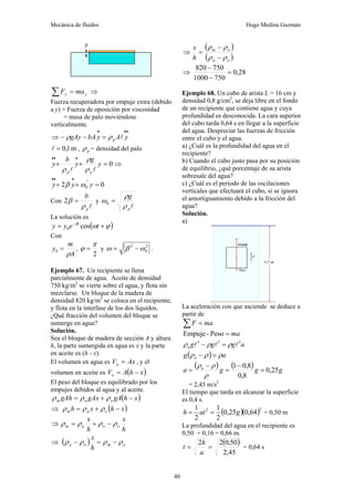 Mecánica de fluidos Hugo Medina Guzmán
40
y
y ma
F =
∑ ⇒
Fuerza recuperadora por empuje extra (debido
a y) + Fuerza de oposición por viscosidad
= masa de palo moviéndose
verticalmente.
⇒
•
•
•
=
−
− y
A
y
bA
gAy p l
ρ
ρ
m
1
,
0
=
l , p
ρ = densidad del palo
0
=
+
+
•
•
•
y
g
y
b
y
p
p l
l ρ
ρ
ρ
⇒
0
2
2
0 =
+
+
•
•
•
y
y
y ω
β
Con
l
p
b
ρ
β =
2 y
l
p
g
ρ
ρ
ω =
0
La solución es
( )
ϕ
ω
β
+
= −
t
e
y
y t
cos
0
Con
A
m
y
ρ
=
0 ,
2
π
ϕ = y 2
0
2
ω
β
ω −
= .
Ejemplo 67. Un recipiente se llena
parcialmente de agua. Aceite de densidad
750 kg/m3
se vierte sobre el agua, y flota sin
mezclarse. Un bloque de la madera de
densidad 820 kg/m3
se coloca en el recipiente,
y flota en la interfase de los dos líquidos.
¿Qué fracción del volumen del bloque se
sumerge en agua?
Solución.
Sea el bloque de madera de sección A y altura
h, la parte sumergida en agua es x y la parte
en aceite es (h - x).
El volumen en agua es Ax
Va = , y el
volumen en aceite es ( )
x
h
A
Vo −
=
El peso del bloque es equilibrado por los
empujes debidos al agua y al aceite.
( )
x
h
gA
gAx
gAh o
a
m −
+
= ρ
ρ
ρ
⇒ ( )
x
h
x
h o
a
m −
+
= ρ
ρ
ρ
⇒
h
x
h
x
o
o
a
m ρ
ρ
ρ
ρ −
+
=
⇒ ( ) o
m
o
a
h
x
ρ
ρ
ρ
ρ −
=
−
⇒
( )
( )
o
a
o
m
h
x
ρ
ρ
ρ
ρ
−
−
=
⇒ 28
,
0
750
1000
750
820
=
−
−
Ejemplo 68. Un cubo de arista L = 16 cm y
densidad 0,8 g/cm3
, se deja libre en el fondo
de un recipiente que contiene agua y cuya
profundidad es desconocida. La cara superior
del cubo tarda 0,64 s en llegar a la superficie
del agua. Despreciar las fuerzas de fricción
entre el cubo y el agua.
a) ¿Cuál es la profundidad del agua en el
recipiente?
b) Cuando el cubo justo pasa por su posición
de equilibrio, ¿qué porcentaje de su arista
sobresale del agua?
c) ¿Cuál es el periodo de las oscilaciones
verticales que efectuará el cubo, si se ignora
el amortiguamiento debido a la fricción del
agua?
Solución.
a)
La aceleración con que asciende se deduce a
partir de
ma
F =
∑
ma
=
Peso
-
Empuje
a
g
g
g
a
3
3
3
l
l
l ρ
ρ
ρ =
−
( ) a
g a ρ
ρ
ρ =
−
( ) ( ) g
g
g
a a
25
,
0
8
,
0
8
,
0
1
=
−
=
−
=
ρ
ρ
ρ
= 2,45 m/s2
El tiempo que tarda en alcanzar la superficie
es 0,4 s.
( )( )2
2
64
,
0
25
,
0
2
1
2
1
g
at
h =
= = 0,50 m
La profundidad del agua en el recipiente es
0,50 + 0,16 = 0,66 m.
( )
45
,
2
50
,
0
2
2
=
=
a
h
t = 0,64 s
 
