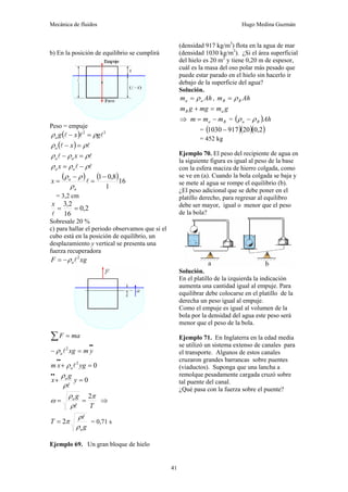 Mecánica de fluidos Hugo Medina Guzmán
41
b) En la posición de equilibrio se cumplirá
Peso = empuje
( ) 3
2
l
l
l g
x
g
a ρ
ρ =
−
( ) l
l ρ
ρ =
− x
a
l
l ρ
ρ
ρ =
− x
a
a
l
l ρ
ρ
ρ −
= a
a x
( ) ( )16
1
8
,
0
1−
=
−
= l
a
a
x
ρ
ρ
ρ
= 3,2 cm
2
,
0
16
2
,
3
=
=
l
x
Sobresale 20 %
c) para hallar el periodo observamos que si el
cubo está en la posición de equilibrio, un
desplazamiento y vertical se presenta una
fuerza recuperadora
xg
F a
2
l
ρ
−
=
ma
F =
∑
•
•
=
− y
m
xg
a
2
l
ρ
0
2
=
+
•
•
yg
x
m al
ρ
0
=
+
•
•
y
g
x a
l
ρ
ρ
T
g
a π
ρ
ρ
ω
2
=
=
l
⇒
g
T
a
ρ
ρ
π
l
2
= = 0,71 s
Ejemplo 69. Un gran bloque de hielo
(densidad 917 kg/m3
) flota en la agua de mar
(densidad 1030 kg/m3
). ¿Si el área superficial
del hielo es 20 m2
y tiene 0,20 m de espesor,
cuál es la masa del oso polar más pesado que
puede estar parado en el hielo sin hacerlo ir
debajo de la superficie del agua?
Solución.
Ah
m a
a ρ
= , Ah
m B
B ρ
=
g
m
mg
g
m a
B =
+
⇒ B
a m
m
m −
= = ( )Ah
B
a ρ
ρ −
= ( )( )( )
2
,
0
20
917
1030 −
= 452 kg
Ejemplo 70. El peso del recipiente de agua en
la siguiente figura es igual al peso de la base
con la esfera maciza de hierro colgada, como
se ve en (a). Cuando la bola colgada se baja y
se mete al agua se rompe el equilibrio (b).
¿El peso adicional que se debe poner en el
platillo derecho, para regresar al equilibro
debe ser mayor, igual o menor que el peso
de la bola?
Solución.
En el platillo de la izquierda la indicación
aumenta una cantidad igual al empuje. Para
equilibrar debe colocarse en el platillo de la
derecha un peso igual al empuje.
Como el empuje es igual al volumen de la
bola por la densidad del agua este peso será
menor que el peso de la bola.
Ejemplo 71. En Inglaterra en la edad media
se utilizó un sistema extenso de canales para
el transporte. Algunos de estos canales
cruzaron grandes barrancas sobre puentes
(viaductos). Suponga que una lancha a
remolque pesadamente cargada cruzó sobre
tal puente del canal.
¿Qué pasa con la fuerza sobre el puente?
 