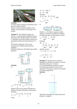 Mecánica de fluidos Hugo Medina Guzmán
42
Solución.
La fuerza sobre el Puente no aumentará con el
paso de la lancha sobre él.
Porque el canal se puede considerar como
infinito, la elevación de nivel del agua no es
notable.
Ejemplo 72. Dos depósitos iguales, de
sección A, contienen igual cantidad de agua y
descansan sobre émbolos iguales, de sección
a, sometidos a la acción de agua a presión. En
los depósitos flotan dos barcas de pesos P1 y
P2.
a) Calcular la distancia y de las caras
inferiores de los émbolos para que haya
equilibrio.
b) Hallar el desnivel z del líquido entre ambos
depósitos.
Solución.
a)
a
Q
P
P
p
+
+
= 1
1 ,
a
Q
P
P
p
+
+
= 2
2
Siendo P peso de las cámaras incluidos los
émbolos, Q el peso del agua en cada cámara.
Restando
a
Q
P
P
a
Q
P
P
p
p
+
+
−
+
+
− 2
1
2
1
Como
gy
p
p ρ
+
= 2
1 ⇒
gy
p
p ρ
=
− 2
1
Tenemos
gy
a
Q
P
P
a
Q
P
P
ρ
=
+
+
−
+
+ 2
1
⇒
ga
P
P
y
ρ
2
1 −
=
b)
Siendo x1, x2 las alturas de agua en ambas
cámaras, P sus pesos incluidos los émbolos,
Q el peso del agua en cada cámara, se tiene:
gA
Q
P
x
ρ
+
= 1
1 ,
gA
Q
P
x
ρ
+
= 2
2
Restando
2
1 x
x
x −
=
Δ
=
gA
P
P
gA
Q
P
gA
Q
P
ρ
ρ
ρ
2
1
2
1 −
=
+
−
+
Además se tiene
x
z
y Δ
+
= ⇒ x
y
z Δ
−
=
⎟
⎠
⎞
⎜
⎝
⎛
−
−
=
A
a
g
P
P
z
1
1
2
1
ρ
Ejemplo 73. Se deja caer un cuerpo de
densidad 0,6, desde 10 m de altura, en el mar
(densidad 1,022 g/cm3
). Calcule.
a) La profundidad que penetra en el agua.
b) El tiempo que tarda en volver al a la
superficie. (No tomar en cuenta la viscosidad
y la tensión superficial.)
Solución.
a)
Aplicando el principio de conservación de la
energía, se cumplirá:
 
