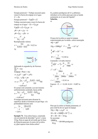 Mecánica de fluidos Hugo Medina Guzmán
43
Energía potencial = Trabajo necesario para
vencer la fuerza de empuje en el agua
Ee
U =
Energía potencial = ( )
e
h
g
V +
ρ
Trabajo necesario para vencer la fuerza de
empuje en el agua = ge
V
Ee a
ρ
=
( ) ge
V
e
h
g
V a
ρ
ρ =
+ ⇒
e
e
h a
ρ
ρ
ρ =
+ ⇒
( )e
h a ρ
ρ
ρ −
= ⇒
( )
h
e
a ρ
ρ
ρ
−
=
Reemplazando valores:
( )
10
6
,
0
022
,
1
6
,
0
−
=
e = 14,22 m
b)
Aplicando la segunda ley de Newton:
ma
F =
∑
ma
=
Peso
-
Empuje
⇒ Va
gV
gV
a ρ
ρ
ρ =
−
⇒ ( ) a
g
a ρ
ρ
ρ =
−
⇒
( ) ( ) 8
,
9
6
,
0
6
,
0
022
,
1 −
=
−
= g
a a
ρ
ρ
ρ
= 6,89 m/s2
El cuerpo está sometido a un movimiento
uniformemente acelerado, hacia arriba
( ) ( ) 8
,
9
6
,
0
6
,
0
022
,
1 −
=
−
= g
a a
ρ
ρ
ρ
= 6,89 m/s2
El tiempo necesario para alcanzar la
superficie desde el momento en que llega a la
profundidad máxima será:
( )
89
,
6
22
,
14
2
2
=
=
a
e
t
= 2,03 s
Ejemplo 74. Una esfera hueca, construida
con un material de densidad 7 g/cm3
y masa
10 kg, flota en agua de tal modo que la línea
de flotación pasa por el centro de la esfera.
a) ¿Qué espesor tiene dicha esfera?
b) ¿cuántos perdigones de 0,1 g debemos
introducir en la esfera para que esta se hunda
justamente en el seno del líquido?
Solución.
a)
El peso de la esfera es igual al empuje
experimentado por la media esfera sumergida
gV
mg ρ
=
gV
g 1000
10 =
1000
10
=
V = 10-2
m3
2
3
10
3
4 −
=
R
π ⇒
3
200
3
π
=
R = 0,168 m
Llamando r al radio interior
( ) 7000
10
5
4 3
3
=
=
−
ρ
π
m
r
R ⇒
π
280
5
3
3
−
= R
r
π
π
π 2800
37
2800
5
200
3
=
−
= ⇒
3
2800
37
π
=
r = 0,161 m
Espesor: R – r = 0,168 -0,161 = 0,007 m
b)
Para que la esfera se hunda justamente, el
peso total ha de ser igual al empuje
gV
Mg
g a
ρ
=
+
10 ⇒
( )
2
10
2
1000
10 −
×
=
+ M ⇒
10
20 −
=
M = 10 kg
Se necesitan
g
1
,
0
g
10000
= 100 000 perdigones.
 