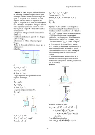 Mecánica de fluidos Hugo Medina Guzmán
44
Ejemplo 75. Dos bloques cúbicos idénticos
en tamaño y forma se cuelgan de hilos y se
sumergen completamente en un estanque de
agua. El bloque A es de aluminio; su cara
superior está 0,5 m bajo la superficie del
agua. El bloque B es de latón; su cara superior
está 1,5 m bajo la superficie del agua. Indique
si las siguientes cantidades tienen un valor
mayor para el bloque A o para el bloque B, o
si son iguales:
a) la presión del agua sobre la cara superior
del bloque.
b) la fuerza de flotación ejercida por el agua
sobre el bloque.
c) la tensión en el hilo del que cuelga el
bloque.
(Nota.- la densidad del latón es mayor que la
del aluminio)
Solución.
a)
5
,
0
g
p
p a
A ρ
+
=
5
,
1
g
p
p a
B ρ
+
=
Se tiene B
A p
p <
Luego la presión del agua sobre la cara
superior del bloque.
b)
A
A gV
E ρ
=
B
B gV
E ρ
=
Se tiene B
A V
V =
Luego los empujes son iguales.
B
A E
E =
c)
0
=
−
+ A
A
A P
E
T
gV
P
E
P
T A
A
A
A ρ
−
=
−
=
0
=
−
+ B
B
B P
E
T
gV
P
E
P
T B
B
B
B ρ
−
=
−
=
Comparando TA y TB:
Siendo B
A ρ
ρ < , se tiene que B
A P
P <
Luego
B
A T
T <
Ejemplo 76. Un cilindro vacío de plata se
encuentra sumergido parcialmente hasta la
mitad de su altura en un fluido ( ρ = 1,020 x
103
kg/m3
) y sujeto a un resorte de constante k
= 300 N/m. El sistema se encuentra en
equilibrio. Las dimensiones del cilindro son
20cm de altura, radio 5cm y espesor 2mm.
Considerar además Ag
ρ = 10,5 x 103
kg/m3
.
a) Determinar la deformación del resorte.
b) El cilindro es desplazado ligeramente de su
posición de equilibrio, actuando el fluido
como medio amortiguador. (b = 0,15 kg/s)
determina el periodo de oscilación del
cilindro.
c) Si ahora se llena el mismo fluido en el
interior del cilindro de plata hasta 5cm de
profundidad y se quita el resorte, ¿qué sucede
con el cilindro?
Solución.
a)
Masa del cilindro de plata
( ) ( )
[ ]
e
H
e
R
H
R
m Ag
Ag −
−
−
=
2
2
π
π
ρ
( )
[ ( )
20
,
0
05
,
0
10
5
,
10
2
3
π
×
=
( ) ( )]
002
,
0
2
,
0
002
,
0
05
,
0
2
−
−
−
= 1,451 kg
Peso del cilindro de plata
Peso = ( )( )
8
,
9
451
,
1
=
g
mAg = 14,22 N
 