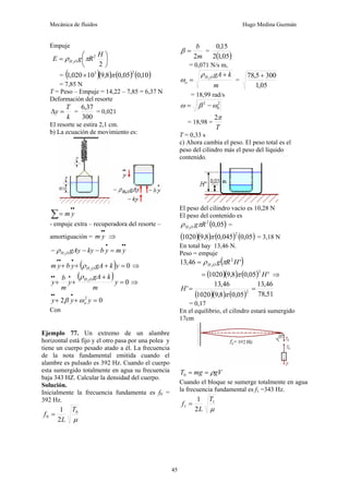 Mecánica de fluidos Hugo Medina Guzmán
45
Empuje
⎟
⎠
⎞
⎜
⎝
⎛
=
2
2
2
H
R
g
E O
H π
ρ
= ( )( ) ( ) ( )
10
,
0
05
,
0
8
,
9
10
020
,
1
2
3
π
×
= 7,85 N
T = Peso – Empuje = 14,22 – 7,85 = 6,37 N
Deformación del resorte
k
T
y =
Δ =
300
37
,
6
= 0,021
El resorte se estira 2,1 cm.
b) La ecuación de movimiento es:
∑
•
•
= y
m
- empuje extra – recuperadora del resorte –
amortiguación =
•
•
y
m ⇒
•
•
•
=
−
−
− y
m
y
b
ky
gAy
O
H2
ρ
( ) 0
2
=
+
+
+
•
•
•
y
k
gA
y
b
y
m O
H
ρ ⇒
( ) 0
2
=
+
+
+
•
•
•
y
m
k
gA
y
m
b
y O
H
ρ
⇒
0
2 2
=
+
+
•
•
•
y
y
y o
ω
β
Con
m
b
2
=
β =
( )
05
,
1
2
15
,
0
= 0,071 N/s m,
m
k
gA
O
H
o
+
= 2
ρ
ω =
05
,
1
300
5
,
78 +
= 18,99 rad/s
2
0
2
ω
β
ω −
=
= 18,98 =
T
π
2
T = 0,33 s
c) Ahora cambia el peso. El peso total es el
peso del cilindro más el peso del líquido
contenido.
El peso del cilindro vacío es 10,28 N
El peso del contenido es
( )
05
,
0
2
2
R
g
O
H π
ρ =
( )( ) ( ) ( )
05
,
0
045
,
0
8
,
9
1020
2
π = 3,18 N
En total hay 13,46 N.
Peso = empuje
( )
'
46
,
13 2
2
H
R
g
O
H π
ρ
=
( )( ) ( ) '
05
,
0
8
,
9
1020
2
H
π
= ⇒
( )( ) ( ) 51
,
78
46
,
13
05
,
0
8
,
9
1020
46
,
13
' 2
=
=
π
H
= 0,17
En el equilibrio, el cilindro estará sumergido
17cm
Ejemplo 77. Un extremo de un alambre
horizontal está fijo y el otro pasa por una polea y
tiene un cuerpo pesado atado a él. La frecuencia
de la nota fundamental emitida cuando el
alambre es pulsado es 392 Hz. Cuando el cuerpo
esta sumergido totalmente en agua su frecuencia
baja 343 HZ. Calcular la densidad del cuerpo.
Solución.
Inicialmente la frecuencia fundamenta es f0 =
392 Hz.
μ
0
0
2
1 T
L
f =
gV
mg
T ρ
=
=
0
Cuando el bloque se sumerge totalmente en agua
la frecuencia fundamental es f1 =343 Hz.
μ
1
1
2
1 T
L
f =
 
