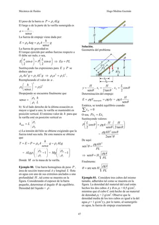 Mecánica de fluidos Hugo Medina Guzmán
47
El peso de la barra es ALg
P 1
ρ
=
El largo a de la parte de la varilla sumergida es
α
sen
h
a = .
La fuerza de empuje viene dada por:
g
h
A
Aag
E
α
ρ
ρ
sen
0
0 =
=
La fuerza de gravedad es
El torque ejercido por ambas fuerzas respecto a
O debe ser nulo, o sea,
⎟
⎠
⎞
⎜
⎝
⎛
=
⎟
⎠
⎞
⎜
⎝
⎛
α
α cos
2
cos
2
L
P
a
E ⇒ PL
Ea =
Sustituyendo las expresiones para E y P se
deduce que
g
AL
g
Aa 2
1
2
0 ρ
ρ = ⇒ 2
1
2
0 L
a ρ
ρ = ,
Reemplazando el valor de a .
2
1
2
0
sen
L
h
ρ
α
ρ =
⎟
⎠
⎞
⎜
⎝
⎛
Despejando se encuentra finalmente que
L
h
1
0
sen
ρ
ρ
α =
b) Si el lado derecho de la última ecuación es
mayor o igual a uno, la varilla se mantendrá en
posición vertical. El mínimo valor de h para que
la varilla esté en posición vertical es
0
1
min
ρ
ρ
L
h =
c) La tensión del hilo se obtiene exigiendo que la
fuerza total sea nula. De esta manera se obtiene
que
ALg
g
sen
h
A
P
E
T 1
0 ρ
α
ρ −
=
−
=
=
⎟
⎟
⎠
⎞
⎜
⎜
⎝
⎛
−1
1
0
1
ρ
ρ
ρ
ALg =
⎟
⎟
⎠
⎞
⎜
⎜
⎝
⎛
−1
1
0
ρ
ρ
Mg
Donde M es la masa de la varilla.
Ejemplo 80. Una barra homogénea de peso P ,
área de sección transversal A y longitud L flota
en agua con uno de sus extremos anclados a una
profundidad H , tal como se muestra en la
figura. Considerando el espesor de la barra
pequeño, determinar el ángulo θ de equilibrio.
Densidad del líquido = ρ .
Solución.
Geometría del problema
θ
sen
H
y = ,
θ
tan
2
1
H
x = , θ
cos
2
2
L
x =
Determinación del empuje:
gAy
gV
E Sumergido ρ
ρ =
= =
θ
ρ
sen
H
gA
Estática, se tendrá equilibrio cuando:
0
=
∑ O
τ
O sea, 1
2 Ex
Px =
Sustituyendo valores:
⎟
⎠
⎞
⎜
⎝
⎛
=
⎟
⎠
⎞
⎜
⎝
⎛
θ
θ
ρ
θ
tan
2
sen
cos
2
H
H
gA
L
P
=
θ
θ
ρ
2
2
sen
2
cos
gAH
De aquí:
PL
gAH 2
2
sen
ρ
θ =
⇒
PL
gA
H
ρ
θ =
sen
Finalmente:
PL
gA
H
ρ
θ sen
arc
=
Ejemplo 81. Considere tres cubos del mismo
tamaño, adheridos tal como se muestra en la
figura. La densidad del material del cual están
hechos los dos cubos A y B es ρ1 = 0,5 g/cm3
,
mientras que el cubo C está hecho de un material
de densidad ρ2 = 2 g/cm3
. Observe que la
densidad media de los tres cubos es igual a la del
agua ρ = 1 g/cm3
) y, por lo tanto, al sumergirlo
en agua, la fuerza de empuje exactamente
 
