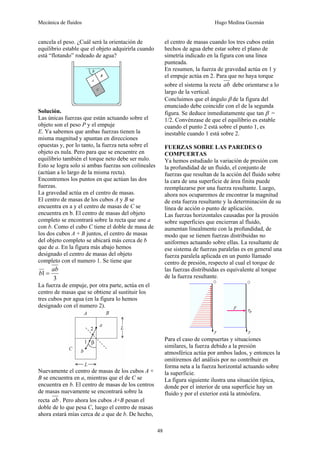 Mecánica de fluidos Hugo Medina Guzmán
48
cancela el peso. ¿Cuál será la orientación de
equilibrio estable que el objeto adquirirla cuando
está “flotando” rodeado de agua?
Solución.
Las únicas fuerzas que están actuando sobre el
objeto son el peso P y el empuje
E. Ya sabemos que ambas fuerzas tienen la
misma magnitud y apuntan en direcciones
opuestas y, por lo tanto, la fuerza neta sobre el
objeto es nula. Pero para que se encuentre en
equilibrio también el torque neto debe ser nulo.
Esto se logra solo si ambas fuerzas son colineales
(actúan a lo largo de la misma recta).
Encontremos los puntos en que actúan las dos
fuerzas.
La gravedad actúa en el centro de masas.
El centro de masas de los cubos A y B se
encuentra en a y el centro de masas de C se
encuentra en b. El centro de masas del objeto
completo se encontrará sobre la recta que une a
con b. Como el cubo C tiene el doble de masa de
los dos cubos A + B juntos, el centro de masas
del objeto completo se ubicará más cerca de b
que de a. En la figura más abajo hemos
designado el centro de masas del objeto
completo con el numero 1. Se tiene que
3
1
ab
b =
La fuerza de empuje, por otra parte, actúa en el
centro de masas que se obtiene al sustituir los
tres cubos por agua (en la figura lo hemos
designado con el numero 2).
Nuevamente el centro de masas de los cubos A +
B se encuentra en a, mientras que el de C se
encuentra en b. El centro de masas de los centros
de masas nuevamente se encontrará sobre la
recta ab . Pero ahora los cubos A+B pesan el
doble de lo que pesa C, luego el centro de masas
ahora estará mías cerca de a que de b. De hecho,
el centro de masas cuando los tres cubos están
hechos de agua debe estar sobre el plano de
simetría indicado en la figura con una línea
punteada.
En resumen, la fuerza de gravedad actúa en 1 y
el empuje actúa en 2. Para que no haya torque
sobre el sistema la recta ab debe orientarse a lo
largo de la vertical.
Concluimos que el ángulo β de la figura del
enunciado debe coincidir con el de la segunda
figura. Se deduce inmediatamente que tan β =
1/2. Convénzase de que el equilibrio es estable
cuando el punto 2 está sobre el punto 1, es
inestable cuando 1 está sobre 2.
FUERZAS SOBRE LAS PAREDES O
COMPUERTAS
Ya hemos estudiado la variación de presión con
la profundidad de un fluido, el conjunto de
fuerzas que resultan de la acción del fluido sobre
la cara de una superficie de área finita puede
reemplazarse por una fuerza resultante. Luego,
ahora nos ocuparemos de encontrar la magnitud
de esta fuerza resultante y la determinación de su
línea de acción o punto de aplicación.
Las fuerzas horizontales causadas por la presión
sobre superficies que encierran al fluido,
aumentan linealmente con la profundidad, de
modo que se tienen fuerzas distribuidas no
uniformes actuando sobre ellas. La resultante de
ese sistema de fuerzas paralelas es en general una
fuerza paralela aplicada en un punto llamado
centro de presión, respecto al cual el torque de
las fuerzas distribuidas es equivalente al torque
de la fuerza resultante.
Para el caso de compuertas y situaciones
similares, la fuerza debido a la presión
atmosférica actúa por ambos lados, y entonces la
omitiremos del análisis por no contribuir en
forma neta a la fuerza horizontal actuando sobre
la superficie.
La figura siguiente ilustra una situación típica,
donde por el interior de una superficie hay un
fluido y por el exterior está la atmósfera.
 