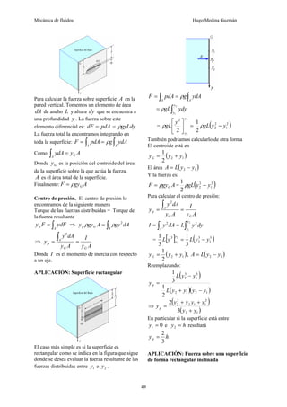 Mecánica de fluidos Hugo Medina Guzmán
49
Para calcular la fuerza sobre superficie A en la
pared vertical. Tomemos un elemento de área
dA de ancho L y altura dy que se encuentra a
una profundidad y . La fuerza sobre este
elemento diferencial es: pdA
dF = = gyLdy
ρ
La fuerza total la encontramos integrando en
toda la superficie: ∫
∫ =
=
A
A
ydA
g
pdA
F ρ
Como A
y
ydA G
A
=
∫
Donde G
y es la posición del centroide del área
de la superficie sobre la que actúa la fuerza.
A es el área total de la superficie.
Finalmente: A
gy
F G
ρ
=
Centro de presión. El centro de presión lo
encontramos de la siguiente manera
Torque de las fuerzas distribuidas = Torque de
la fuerza resultante
∫
=
A
p ydF
F
y ⇒ ∫
=
A
G
p dA
gy
A
gy
y 2
ρ
ρ
⇒
A
y
I
A
y
dA
y
y
G
G
A
p =
=
∫
2
Donde I es el momento de inercia con respecto
a un eje.
APLICACIÓN: Superficie rectangular
El caso más simple es si la superficie es
rectangular como se indica en la figura que sigue
donde se desea evaluar la fuerza resultante de las
fuerzas distribuidas entre 1
y e 2
y .
∫
∫ =
=
A
A
ydA
g
pdA
F ρ
∫
=
2
1
y
y
ydy
gL
ρ
= =
⎥
⎦
⎤
⎢
⎣
⎡
2
1
2
2 y
y
y
gL
ρ ( )
2
1
2
2
2
1
y
y
gL −
ρ
También podríamos calcularlo de otra forma
El centroide está en
( )
1
2
2
1
y
y
yG +
=
El área ( )
1
2 y
y
L
A −
=
Y la fuerza es:
A
gy
F G
ρ
= = ( )
2
1
2
2
2
1
y
y
gL −
ρ
Para calcular el centro de presión:
A
y
I
A
y
dA
y
y
G
G
A
p =
=
∫
2
dy
y
L
dA
y
I
y
y
A ∫
∫ =
=
2
1
2
2
= [ ] ( )
3
1
3
2
3
3
1
3
1 2
1
y
y
L
y
L
y
y −
=
( )
1
2
2
1
y
y
yG +
= , ( )
1
2 y
y
L
A −
=
Reemplazando:
( )
( )( )
1
2
1
2
3
1
3
2
2
1
3
1
y
y
y
y
L
y
y
L
yp
−
+
−
=
⇒
( )
( )
1
2
2
1
1
2
2
2
3
2
y
y
y
y
y
y
yp
+
+
+
=
En particular si la superficie está entre
0
1 =
y e h
y =
2 resultará
h
yp
3
2
=
APLICACIÓN: Fuerza sobre una superficie
de forma rectangular inclinada
 