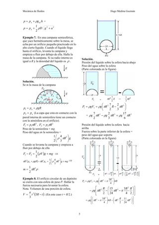 Mecánica de fluidos Hugo Medina Guzmán
5
h
g
p
p ef
a ρ
+
= =
2
2
2
1
a
g
D
p
p a +
+
= ρ
Ejemplo 7. En una campana semiesférica,
que yace herméticamente sobre la mesa, se
echa por un orificio pequeño practicado en lo
alto cierto líquido. Cuando el líquido llega
hasta el orificio, levanta la campana y
empieza a fluir por debajo de ella. Halle la
masa de la campana. Si su radio interno es
igual a R y la densidad del líquido es ρ .
Solución.
Se m la masa de la campana
gR
p
p a ρ
+
=
1
a
p
p =
2 (La capa que esta en contacto con la
pared interna de semiesfera tiene un contacto
con la atmósfera en el orificio).
2
1
1 R
p
F π
= , 2
2
2 R
p
F π
=
Peso de la semiesfera = mg
Peso del agua en la semiesfera =
g
R ⎟
⎠
⎞
⎜
⎝
⎛ 3
3
4
2
1
π
ρ
Cuando se levanta la campana y empieza a
fluir por debajo de ella
( ) mg
g
V
F
F +
=
− ρ
2
1
2
1 ⇒
( ) mg
g
R
p
R
gR
p
R a
a +
⎟
⎠
⎞
⎜
⎝
⎛
=
−
+ 3
2
2
3
4
2
1
π
ρ
π
ρ
π ⇒
ρ
π 3
2
1
R
m =
Ejemplo 8. El orificio circular de un depósito
se cierra con una esfera de peso P. Hallar la
fuerza necesaria para levantar la esfera.
Nota. Volumen de una porción de esfera.
( )
t
R
t
V −
= 3
3
2
π
. (En este caso t = R/2.)
Solución.
Presión del líquido sobre la esfera hacia abajo
Peso del agua sobre la esfera
(Parte coloreada en la figura)
⎟
⎠
⎞
⎜
⎝
⎛
−
=
= 3
2
1
1
3
2
2
7
R
R
R
g
gV
P π
π
ρ
ρ
= 3
3
3
6
17
3
2
2
7
R
g
R
g
R
g π
ρ
π
ρ
π
ρ =
−
Presión del líquido sobre la esfera hacia
arriba
Fuerza sobre la parte inferior de la esfera =
peso del agua que soporta
(Parte coloreada en la figura)
R
R
R
g
gV
P 4
4
3 2
2
2
2 ⎟
⎟
⎠
⎞
⎜
⎜
⎝
⎛
−
=
= π
π
ρ
ρ
⎥
⎦
⎤
⎢
⎣
⎡
⎟
⎟
⎠
⎞
⎜
⎜
⎝
⎛
−
−
−
2
4
3
24
15
2
2
3
2 R
R
R
R
R
g π
π
π
ρ
⎥
⎦
⎤
⎢
⎣
⎡
⎟
⎠
⎞
⎜
⎝
⎛
−
−
⎟
⎟
⎠
⎞
⎜
⎜
⎝
⎛
−
= 3
2
2
2
24
11
2
4
4
3
R
R
R
R
R
R
g π
π
π
π
ρ
 