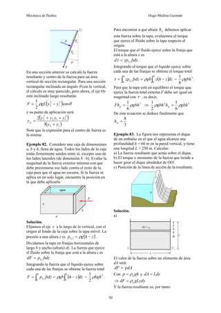 Mecánica de fluidos Hugo Medina Guzmán
50
En una sección anterior se calculó la fuerza
resultante y centro de la fuerza para un área
vertical de sección rectangular. Para una sección
rectangular inclinada un ángulo θ con la vertical,
el cálculo es muy parecido, pero ahora, el eje Oy
está inclinado luego resultarán
( ) θ
ρ cos
2
1 2
1
2
2 y
y
gL
F −
=
y su punto de aplicación será
( )
( )
1
2
2
1
1
2
2
2
3
2
y
y
y
y
y
y
yp
+
+
+
=
Note que la expresión para el centro de fuerza es
la misma.
Ejemplo 82. Considere una caja de dimensiones
a, b y h, llena de agua. Todos los lados de la caja
están firmemente unidos entre sí, excepto uno de
los lados laterales (de dimensión b · h). Evalúe la
magnitud de la fuerza exterior mínima con que
debe presionarse ese lado contra el resto de la
caja para que el agua no escurra. Si la fuerza se
aplica en un solo lugar, encuentre la posición en
la que debe aplicarla.
Solución.
Elijamos el eje z a lo largo de la vertical, con el
origen al fondo de la caja sobre la tapa móvil. La
presión a una altura z es ( ) ( )
z
h
g
p z −
= ρ .
Dividamos la tapa en franjas horizontales de
largo b y ancho (altura) dz. La fuerza que ejerce
el fluido sobre la franja que está a la altura z es
( )bdz
p
dF z
= .
Integrando la fuerza que el líquido ejerce sobre
cada una de las franjas se obtiene la fuerza total
( ) ( )dz
z
h
gb
bdz
p
F
h
h
z ∫
∫ −
=
=
0
0
ρ = 2
2
1
bgh
ρ .
Para encontrar a qué altura p
h debemos aplicar
esta fuerza sobre la tapa, evaluemos el torque
que ejerce el fluido sobre la tapa respecto al
origen.
El torque que el fluido ejerce sobre la franja que
está a la altura z es
( )bdz
zp
d z
=
τ .
Integrando el torque que el líquido ejerce sobre
cada una de las franjas se obtiene el torque total
( ) ( )dz
z
h
z
gb
bdz
zp
h
h
z ∫
∫ −
=
=
0
0
ρ
τ = 3
6
1
gbh
ρ .
Para que la tapa esté en equilibrio el torque que
ejerce la fuerza total externa F debe ser igual en
magnitud con τ , es decir,
3
6
1
gbh
Fhp ρ
= ⇒ 3
2
6
1
2
1
gbh
h
gbh p ρ
ρ =
De esta ecuación se deduce finalmente que
3
h
hp =
Ejemplo 83. La figura nos representa el dique
de un embalse en el que el agua alcanza una
profundidad h = 60 m en la pared vertical, y tiene
una longitud L = 250 m. Calcular:
a) La fuerza resultante que actúa sobre el dique.
b) El torque o momento de la fuerza que tiende a
hacer girar el dique alrededor de OO'.
c) Posición de la línea de acción de la resultante.
Solución.
a)
El valor de la fuerza sobre un elemento de área
dA será:
pdA
dF =
Con gh
p a
ρ
= y Ldy
dA =
⇒ gLydy
dF a
ρ
=
Y la fuerza resultante es, por tanto:
 