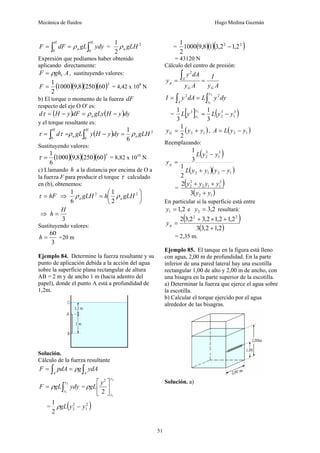 Mecánica de fluidos Hugo Medina Guzmán
51
∫
∫ =
=
H
a
H
ydy
gL
dF
F
0
0
ρ = 2
2
1
gLH
a
ρ
Expresión que podíamos haber obtenido
aplicando directamente:
A
gh
F C
ρ
= , sustituyendo valores:
( )( )( )( )2
60
250
8
,
9
1000
2
1
=
F = 4,42 x 109
N
b) El torque o momento de la fuerza dF
respecto del eje O O' es:
( ) ( )dy
y
H
gLy
dF
y
H
d a −
=
−
= ρ
τ
y el torque resultante es:
( ) 3
0
0 6
1
gLH
dy
y
H
y
gL
d a
H
a
H
ρ
ρ
τ
τ =
−
=
= ∫
∫
Sustituyendo valores:
( )( )( )( )3
60
250
8
,
9
1000
6
1
=
τ = 8,82 x 1010
N
c) Llamando h a la distancia por encima de O a
la fuerza F para producir el torque τ calculado
en (b), obtenemos:
hF
=
τ ⇒ ⎟
⎠
⎞
⎜
⎝
⎛
= 2
3
2
1
6
1
gLH
h
gLH a
a ρ
ρ
⇒
3
H
h =
Sustituyendo valores:
3
60
=
h =20 m
Ejemplo 84. Determine la fuerza resultante y su
punto de aplicación debida a la acción del agua
sobre la superficie plana rectangular de altura
AB = 2 m y de ancho 1 m (hacia adentro del
papel), donde el punto A está a profundidad de
1,2m.
Solución.
Cálculo de la fuerza resultante
∫
∫ =
=
A
A
ydA
g
pdA
F ρ
∫
=
2
1
y
y
ydy
gL
F ρ =
2
1
2
2 y
y
y
gL ⎥
⎦
⎤
⎢
⎣
⎡
ρ
= ( )
2
1
2
2
2
1
y
y
gL −
ρ
= ( )( )( )
2
2
2
,
1
2
,
3
1
8
,
9
1000
2
1
−
= 43120 N
Cálculo del centro de presión:
A
y
I
A
y
dA
y
y
G
G
A
p =
=
∫
2
dy
y
L
dA
y
I
y
y
A ∫
∫ =
=
2
1
2
2
= [ ] ( )
3
1
3
2
3
3
1
3
1 2
1
y
y
L
y
L
y
y −
=
( )
1
2
2
1
y
y
yG +
= , ( )
1
2 y
y
L
A −
=
Reemplazando:
( )
( )( )
1
2
1
2
3
1
3
2
2
1
3
1
y
y
y
y
L
y
y
L
yp
−
+
−
=
=
( )
( )
1
2
2
1
1
2
2
2
3
2
y
y
y
y
y
y
+
+
+
En particular si la superficie está entre
2
,
1
1 =
y e 2
,
3
2 =
y resultará:
( )
( )
2
,
1
2
,
3
3
2
,
1
2
,
1
2
,
3
2
,
3
2 2
2
+
+
×
+
=
p
y
= 2,35 m.
Ejemplo 85. El tanque en la figura está lleno
con agua, 2,00 m de profundidad. En la parte
inferior de una pared lateral hay una escotilla
rectangular 1,00 de alto y 2,00 m de ancho, con
una bisagra en la parte superior de la escotilla.
a) Determinar la fuerza que ejerce el agua sobre
la escotilla.
b) Calcular el torque ejercido por el agua
alrededor de las bisagras.
Solución. a)
 