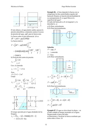 Mecánica de fluidos Hugo Medina Guzmán
52
El aire afuera y el agua dentro ambos ejercen la
presión atmosférica, solamente cuenta el exceso
de presión del agua gh
ρ para la fuerza neta.
La fuerza sobre el área diferencial dA es
( )dy
gy
pdA
dF 00
,
2
ρ
=
=
La fuerza total es
∫
= dF
F = ( )
00
,
2
00
,
1
2
2
00
,
2
y
g
ρ
= ( )( )( ) ⎟
⎟
⎠
⎞
⎜
⎜
⎝
⎛
−
2
00
,
1
2
00
,
2
00
,
2
80
,
9
1000
2
2
= 29400 N
b) Posición del centro de presión
A
y
dA
y
y
c
p
∫
=
2
Con el centroide
2
1
1+
=
c
y = 1,5 m
Área
1
2×
=
A = 2 m2
Luego
2
5
,
1
3
2
2
5
,
1
2
2
1
3
2
1
3
2
×
=
×
=
=
∫
∫ y
dy
y
A
y
dA
y
y
c
p
( )
5
,
4
7
5
,
4
1
2 3
3
=
−
= = 1,55555 m
El torque ejercido por el agua alrededor de las
bisagras
( ) ( )
1
555
,
1
29400
)
1 −
=
−
= p
b y
F
τ
= 16333,333 Nm
Ejemplo 86. ¿Cómo depende la fuerza con se
comprimen los dos semicilindros iguales del
batiscafo flotante en función del profundidad de
su sumergimiento H, si aquel flota en la
superficie del agua?
El radio del batiscafo es R, la longitud L y la
densidad es ρ .
a) Si flota verticalmente.
b) Si flota horizontalmente.
Solución.
A
gy
F c
ρ
=
c
y = centroide
A = Área
a) Si flota verticalmente.
⎟
⎠
⎞
⎜
⎝
⎛
+
=
2
2
1 L
H
yc , ⎟
⎠
⎞
⎜
⎝
⎛
+
=
2
2
L
H
R
A
2
2
⎟
⎠
⎞
⎜
⎝
⎛
+
=
L
H
gR
F ρ
b) Si flota horizontalmente.
( )
R
H
yc +
=
2
1
, ( )
R
H
L
A +
=
( )2
2
1
R
H
gL
F +
= ρ
Ejemplo 87. El agua se eleva hasta la altura c en
el tubo soldado al tanque mostrado en la figura.
Despreciando el peso del tubo:
a) Determinar y localizar la fuerza resultante que
actúa sobre el área Lb.
 