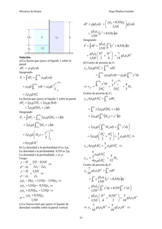 Mecánica de fluidos Hugo Medina Guzmán
55
Solución.
a) La fuerza que ejerce el líquido 1 sobre la
pared.
gLydy
dF 1
1 ρ
=
Integrando
∫
∫ =
=
0
2
0
0
1
1
H
gLydy
dF
F ρ
0
0
2
0
2
0
2
0
0
2
H
H y
gL
ydy
gL ρ
ρ =
= ∫
2
0
0
2 gLH
ρ
=
La fuerza que ejerce el líquido 1 sobre la pared.
( )Ldy
gy
H
g
dF 0
0
0
2 2
2 ρ
ρ +
=
( )dy
y
H
gL +
= 0
0
2ρ
Integrando
( )
∫
∫ +
=
=
0
0
3
2
0
0
2
2 2
H
H
dy
y
H
gL
dF
F ρ
( )
∫ +
=
0
0
3
2
0
0
2
H
H
dy
y
H
gL
ρ
0
2
0
2
0
0
2
2
H
y
y
H
gL ⎟
⎟
⎠
⎞
⎜
⎜
⎝
⎛
+
= ρ
2
0
6 gLH
ρ
=
b) La densidad a la profundidad H es 3ρ0.
La densidad a la profundidad 0,5H es 2ρ0.
La densidad a la profundidad y es ρ.
Luego
0
0
0 2
3
5
,
0
2
ρ
ρ
ρ
ρ −
−
=
−
− H
H
H
y
⇒
0
0
5
,
1
ρ
ρ
ρ
H
H
y
=
−
−
⇒
0
0
0 5
,
1
5
,
1 ρ
ρ
ρ
ρ H
H
H
y −
=
− ⇒
0
0 5
,
0
5
,
1 ρ
ρ
ρ H
H
y −
= ⇒
ρ
ρ
ρ H
H
y 5
,
1
5
,
0 0
0 =
+ ⇒
H
H
y
5
,
1
5
,
0 0
0 ρ
ρ
ρ
+
=
c) La fuerza total que ejerce el líquido de
densidad variable sobre la pared vertical.
gLydy
dF ρ
= gLydy
H
H
y
⎟
⎠
⎞
⎜
⎝
⎛ +
=
5
,
1
5
,
0 0
0 ρ
ρ
( )dy
Hy
y
H
gL
5
,
0
5
,
1
2
0
+
=
ρ
Integrando
( )
∫
∫ +
=
=
H
dy
Hy
y
H
gL
dF
F
0
2
0
5
,
0
5
,
1
ρ
⎟
⎟
⎠
⎞
⎜
⎜
⎝
⎛
+
=
4
3
5
,
1
3
3
0 H
H
H
gLρ 2
0
18
7
H
gLρ
=
d) Centro de presión de F1.
∫
=
0
2
0
1
2
0
0
12
H
p ydF
gLH
y ρ
∫
∫ =
=
0
0 2
0
2
0
2
0
0
H
H
dy
y
gL
gLydy
y ρ
ρ
⇒ 2
0
2
0
3
2
0
2
0
2
1
2
3
1
2
0
0
H
y
H
dy
y
y
H
H
p =
=
∫
0
3
4
H
=
Centro de presión de F2.
∫
=
0
0
2
2
0
0
2 4
H
p ydF
gLH
y ρ
( )
∫ +
=
0
0
0
0
2
H
dy
y
H
gL
y ρ
( )
∫ +
=
0
0
2
0
0
2
H
dy
y
y
H
gL
ρ
⎟
⎠
⎞
⎜
⎝
⎛ +
= ∫
∫
0
0
0
2
0
0
0
2
H
H
dy
y
ydy
H
gL
ρ
3
0
0
3
0
3
0
0
3
5
3
2
2 gLH
H
H
gL ρ
ρ =
⎟
⎟
⎠
⎞
⎜
⎜
⎝
⎛
+
= ⇒
3
0
0
2
0
0
2
3
5
4 gLH
gLH
yp ρ
ρ = ⇒
2
0
0
3
0
0
2
4
3
5
gLH
gLH
yp
ρ
ρ
= 0
12
5
H
=
Centro de presión de F.
∫
=
H
p ydF
H
gL
y
0
2
0
18
7
ρ
( )
∫ +
=
H
dy
Hy
y
H
gL
y
0
2
0
5
,
0
5
,
1
ρ
⎟
⎠
⎞
⎜
⎝
⎛ +
= ∫ ∫
H H
dy
y
H
dy
y
H
gL
0 0
2
3
0
5
,
0
5
,
1
ρ
3
0
4
4
0
18
5
3
5
,
0
4
5
,
1
H
gL
H
H
H
gL
ρ
ρ
=
⎟
⎟
⎠
⎞
⎜
⎜
⎝
⎛
+
=
⇒ 3
0
2
0
18
5
18
7
H
gL
H
gL
yp ρ
ρ = ⇒
 