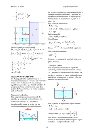Mecánica de fluidos Hugo Medina Guzmán
56
2
0
3
0
18
7
18
5
H
gL
H
gL
yp
ρ
ρ
= H
7
5
=
Tomando momentos respecto a O:
( ) ( ) ( )F
y
H
F
y
H
F
y
H p
p −
=
−
+
− 2
1
0
1
1
0 3 ⇒
2
0
0
0
2
0
0
0 6
12
5
2
3
4
3 gLH
H
H
gLH
H
H ρ
ρ ⎟
⎠
⎞
⎜
⎝
⎛
−
+
⎟
⎠
⎞
⎜
⎝
⎛
−
2
18
7
7
5
gLH
H
H ρ
⎟
⎠
⎞
⎜
⎝
⎛
−
= ⇒
3
3
0
3
0
9
1
2
7
3
10
H
H
H =
+ ⇒
3
3
0
9
1
6
41
H
H = ⇒
0
95
,
3 H
H =
TRASLACIÓN DE FLUIDOS.
Un fluido puede estar sujeto a traslación o
rotación con aceleración constante si movimiento
relativo entre partículas. Esta condición de
equilibrio relativo hace que el fluido este libre de
esfuerzos cortantes y se aplican las leyes de la
estática de fluidos teniendo en cuenta los efectos
de la aceleración.
Traslación horizontal.
Si el recipiente que contiene un líquido de
densidad ρ se traslada horizontalmente con
aceleración constante x
a , la superficie
inicialmente horizontal se inclina con una
pendiente que calcularemos a continuación.
En la figura consideremos un prisma de líquido a
lo largo de una línea horizontal. La presión no
varía igual que en un líquido en reposo, por lo
tanto el efecto de la aceleración x
a será en la
dirección x .
Para el cuerpo libre se tiene:
x
x ma
F =
∑
x
LAa
A
p
A
p ρ
=
− 2
1 , como 1
1 gh
p ρ
= y
2
2 gh
p ρ
=
Podemos escribir:
x
LAa
A
gh
A
gh ρ
ρ
ρ =
− 2
1
Simplificando
( ) x
La
h
h
g =
− 2
1 ⇒
( )
g
a
L
h
h x
=
− 2
1
Siendo
( )
L
h
h 2
1 −
la pendiente de la superficie
libre, se tendrá finalmente:
g
ax
=
θ
tan
Como x
a es constante, la superficie libre es un
plano inclinado.
Traslación vertical.
Si el recipiente que contiene un líquido de
densidad ρ se mueve con aceleración vertical
y
a , la superficie libre permanece horizontal. La
presión es constante en planos horizontales, pero
es diferente a cuando está en reposo, valor que
calcularemos a continuación.
Para el prisma de líquido en la figura tenemos:
y
y ma
F =
∑
x
yAa
yAg
A
p
A
p ρ
ρ =
−
− 1
2
Simplificando: ⎟
⎟
⎠
⎞
⎜
⎜
⎝
⎛
+
=
−
g
a
gy
p
p
y
1
1
2 ρ
Si el punto 1 estuviera en la superficie del
líquido, la presión en un punto cualquiera bajo la
superficie a un a profundidad h sería:
 