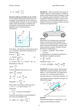 Mecánica de fluidos Hugo Medina Guzmán
57
⎟
⎟
⎠
⎞
⎜
⎜
⎝
⎛
+
+
=
g
a
gy
p
p
y
a 1
ρ
Rotación uniforme alrededor de eje vertical.
Si un recipiente abierto parcialmente lleno con
un líquido rota alrededor de un eje vertical con
velocidad angular constante, no hay movimiento
relativo entre las partículas, la superficie que
inicialmente era horizontal toma una forma
parabólica como lo demostraremos a
continuación.
En la figura, consideremos una partícula de masa
m en el punto A, aplicando la segunda ley de
Newton se tiene:
En el eje x : x
x ma
F =
∑
⇒ x
m
P 2
sen ω
θ = (1)
En el eje y : 0
=
∑ y
F
⇒ 0
cos =
− mg
P θ o mg
P =
θ
cos (2)
Dividiendo (1) entre (2):
g
x
2
tan
ω
θ =
Como la pendiente de la curva en A es
dx
dy
=
θ
tan , tenemos.
g
x
dx
dy 2
ω
= ⇒ xdx
g
dy
2
ω
=
Integrando: C
g
x
y +
=
2
2
2
ω
Para evaluar la constante, tenemos que para
0
=
x → 0
=
y , por lo tanto C = 0.
Finalmente:
g
x
y
2
2
2
ω
= , ecuación de la parábola.
La presión manométrica a una profundidad h
del vértice de la parábola será:
( )
y
h
g
p +
= ρ = ⎟
⎟
⎠
⎞
⎜
⎜
⎝
⎛
+
g
x
h
g
2
2
2
ω
ρ
Ejemplo 91. Sobre un automóvil de carreras se
instala un tubo en U lleno de agua. El conductor
acelera uniformemente desde el arranque, al cabo
de 5 segundos el agua contenida en el tubo tiene
la posición señalada en la figura. ¿Cuáles son la
aceleración y la velocidad del automóvil en ese
instante? (No tome en cuenta los efectos viscosos
transitorios del agua del tubo).
Solución.
Observamos en el esquema que la gravedad
efectiva es normal a la línea trazada por los
extremos de la columna de agua. Sus extremos
están a la presión atmosférica y quedan en una
línea de presión constante. Podemos calcular
fácilmente la magnitud de a :
θ
tan
g
a = = 364
,
0
81
,
9
º
20
tan ×
=
g
= 3,57 m/s2
La magnitud de la velocidad del automóvil se
determina de la siguiente ecuación:
2
s
m
57
,
3
=
=
dt
dx
a
Integramos y para t = 5 s:
( )( )
5
57
,
3
57
,
3 =
= t
v =
h
km
64
s
m
85
,
17 =
Ejemplo 92. Un tanque abierto, lleno de agua,
rueda sobre un plano inclinado, que forma un
ángulo α con la horizontal. Si el tanque tiene
una masa M y la fuerza producida por la
resistencia del aire y la fricción en ruedas es f
F ,
¿qué ángulo formaría la superficie del agua con
el fondo del tanque?
Solución.
Primeramente hallemos la aceleración x
a del
tanque que desciende por el plano.
 