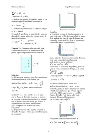 Mecánica de fluidos Hugo Medina Guzmán
58
x
x
Ma
F =
∑ ⇒
x
f Ma
F
Mg =
−
α
sen
La aceleración paralela al fondo del tanque es La
aceleración paralela al fondo del tanque es
M
F
g
a f
x −
= α
sen
La aceleración perpendicular al fondo del tanque
es α
cos
g
ay =
El ángulo θ que forma la superficie del agua con
el fondo del tanque (dirección x) se encuentra de
la siguiente manera:
⇒
M
F
g
g
a
a
f
x
y
−
=
=
α
α
θ
sen
cos
tan
Ejemplo 93. Un tanque sufre una caída libre.
Encuentre la diferencia de presión entre dos
puntos separados por una distancia vertical h .
Solución.
La diferencia de presiones entre dos puntos de un
fluido que se mueve verticalmente con
aceleración a es ( ) ⎟
⎟
⎠
⎞
⎜
⎜
⎝
⎛
+
=
−
g
a
gh
p
p 1
1
2 ρ
Luego ( ) 0
1
2 =
− p
p , consecuentemente
1
2 p
p =
Ejemplo 94. Se tiene un tubo en U de área A y
con un fluido de densidad ρ , como se muestra
en la figura. Determinar la diferencia de altura H
que se producir entre las alturas que alcanza el
líquido en cada una de las ramas cuando,
a) Se le imprime una aceleración lineal
horizontal.
b) Rote con una velocidad angular constante a
alrededor de un eje vertical que coincide con una
de sus ramas.
Solución.
a) Solamente la masa de líquido que está en la
parte horizontal podrá desplazarse bajo la acción
de la aceleración, pues, la masa de líquido que
esta en las ramas verticales tiene su movimiento
restringido, por ser perpendiculares.
Como todos los elementos diferenciales de masa
en la parte horizontal tienen la misma
aceleración, la fuerza total será:
ALa
Va
ma
F ρ
ρ =
=
=
Esta fuerza, al alcanzarse el equilibrio, debe ser
igual al peso de la columna de líquido de altura
H, que es:
gHA
pA
P ρ
=
=
Luego, igualando P
F = ⇒ gHA
ALa ρ
ρ =
De donde L
g
a
H =
b) En este caso se tiene la acción de la
aceleración centrípeta r
ac
2
ω
= , al ser
horizontal, como en el caso anterior, solo actúan
sobre la masa de líquido que está en la parte
horizontal del tubo, pero, como es variable,
función del radio r , la fuerza sobre cada
elemento diferencial de masa será:
( ) ( ) r
Adr
a
dm
dF 2
ω
ρ
=
=
Integrando, tendremos la fuerza total F :
∫ ∫
=
=
L
rdr
A
dF
F
0
2
ρ
ω =
2
2
2 L
Aρ
ω
 