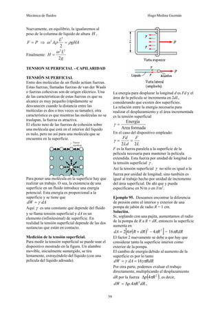 Mecánica de fluidos Hugo Medina Guzmán
59
Nuevamente, en equilibrio, la igualaremos al
peso de la columna de líquido de altura H ,
P
F = ⇒ gHA
L
A ρ
ρ
ω =
2
2
2
Finalmente:
g
L
H
2
2
2
ω
=
TENSION SUPERFICIAL - CAPILARIDAD
TENSIÓN SUPERFICIAL
Entre dos moléculas de un fluido actúan fuerzas.
Estas fuerzas, llamadas fuerzas de van der Waals
o fuerzas cohesivas son de origen eléctrico. Una
de las características de estas fuerzas es que su
alcance es muy pequeño (rápidamente se
desvanecen cuando la distancia entre las
moléculas es dos o tres veces su tamaño); otra
característica es que mientras las moléculas no se
traslapan, la fuerza es atractiva.
El efecto neto de las fuerzas de cohesión sobre
una molécula que está en el interior del líquido
es nulo, pero no así para una molécula que se
encuentra en la superficie.
Para poner una molécula en la superficie hay que
realizar un trabajo. O sea, la existencia de una
superficie en un fluido introduce una energía
potencial. Esta energía es proporcional a la
superficie y se tiene que
dA
dW γ
=
Aquí γ es una constante que depende del fluido
y se llama tensión superficial y dA es un
elemento (infinitesimal) de superficie. En
realidad la tensión superficial depende de las dos
sustancias que están en contacto.
Medición de la tensión superficial.
Para medir la tensión superficial se puede usar el
dispositivo mostrado en la figura. Un alambre
movible, inicialmente sumergido, se tira
lentamente, extrayéndolo del líquido (con una
película del líquido adosada).
La energía para desplazar la longitud d es Fd y el
área de la película se incrementa en 2dL,
considerando que existen dos superficies.
La relación entre la energía necesaria para
realizar el desplazamiento y el área incrementada
es la tensión superficial
formada
Area
Energía
=
γ
En el caso del dispositivo empleado:
L
F
Ld
Fd
2
2
=
=
γ
F es la fuerza paralela a la superficie de la
película necesaria para mantener la película
extendida. Esta fuerza por unidad de longitud es
la tensión superficial γ .
Así la tensión superficial γ no sólo es igual a la
fuerza por unidad de longitud; sino también es
igual al trabajo hecho por unidad de incremento
del área superficial. De ahí que y pueda
especificarse en N/m o en J/m2
.
Ejemplo 95. Deseamos encontrar la diferencia
de presión entre el interior y exterior de una
pompa de jabón de radio R = 1 cm.
Solución.
Si, soplando con una pajita, aumentamos el radio
de la pompa de R a R + dR, entonces la superficie
aumenta en
( )
[ ]
2
2
4
4
2 R
dR
R
dA π
π −
+
= = RdR
π
16
El factor 2 nuevamente se debe a que hay que
considerar tanto la superficie interior como
exterior de la pompa.
El cambio de energía debido al aumento de la
superficie es por lo tanto
RdR
dA
dW γπ
γ 16
=
=
Por otra parte, podemos evaluar el trabajo
directamente, multiplicando el desplazamiento
dR por la fuerza ( )
2
4 R
p π
Δ , es decir,
dR
R
p
dW 2
4
. π
Δ
= .
 