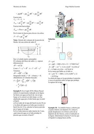 Mecánica de fluidos Hugo Medina Guzmán
6
= 3
3
3
24
23
24
1
R
g
R
g
R
g π
ρ
π
ρ
π
ρ =
−
Fuerza neta
2
1 P
P
Fneta −
= ⇒
R
g
R
g
R
g
Fneta π
ρ
π
ρ
π
ρ
8
15
24
23
6
17 3
3
−
=
−
=
Fuerza total hacia abajo
R
g
Peso
Ftotal π
ρ
8
15
+
=
Por lo tanto la fuerza para elevar a la esfera:
3
8
15
R
g
P
F π
ρ
+
=
Nota. Cálculo del volumen de la porción de
flecha t de una esfera de radio R.
Sea t el calado (parte sumergida).
El volumen del disco de radio x y espesor
diferencial dy:
dy
x
dV 2
π
=
Como 2
2
2
R
y
x =
+ ⇒ 2
2
2
y
R
x −
=
Tenemos:
( )dy
y
R
dV 2
2
−
= π
Integrando desde y = (R – t) hasta y = R,
obtendremos el volumen buscado:
( )
( )
∫
∫ −
−
=
=
R
t
R
dy
y
R
dV
V 2
2
π
= ( )
t
R
t −
3
3
2
π
Ejemplo 9. En el siglo XVII, Blaise Pascal
realizó el experimento indicado en la figura.
Se llenó con agua un barril de vino al que
luego se le conectó un tubo largo y se fue
añadiendo agua por el tubo hasta que reventó
el barril.
a) Si el radio de la tapa del barril era de 20 cm
y la altura del agua en el tubo que reventó el
barril fue de 12 m, calcular la fuerza ejercida
por el agua en la tapa.
b) Si el tubo tenía un radio interior de 3 mm,
¿qué masa de agua en el tubo produjo la
presión que reventó el barril?
Solución.
a)
pA
F =
gh
p ρ
= = 1000 x 9,8 x 12 = 117600 N/m2
≈
−
= 2
2
r
R
A π
π 3,14 x 0,202
= 0,1256 m2
F = 117600 x 0,1256 = 14778,05 N
b) La masa que había en el tubo es
h
r
m 2
ρπ
= = 1000 x 3,14 x 0,0032
x 12
= 0,339 kg
La altura de agua es la que produce la presión
y esa es la presión sobre la tapa que produjo
la ruptura de la tapa.
Ejemplo 10. Un émbolo hueco y abierto por
su parte inferior, de diámetro D y altura h,
puede desplazarse en el brazo corto de un
depósito de dos brazos, como el indicado en
la figura. Determinar la fuerza F con las que
el líquido le empuja hacia arriba.
 