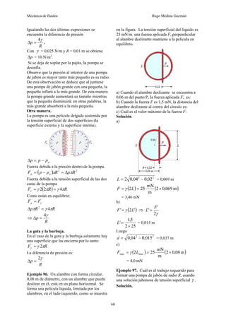 Mecánica de fluidos Hugo Medina Guzmán
60
Igualando las dos últimas expresiones se
encuentra la diferencia de presión
R
p
γ
4
=
Δ .
Con γ = 0,025 N/m y R = 0,01 m se obtiene
p
Δ = 10 N/m2
.
Si se deja de soplar por la pajita, la pompa se
desinfla.
Observe que la presión al interior de una pompa
de jabón es mayor tanto más pequeño es su radio.
De esta observación se deduce que al juntarse
una pompa de jabón grande con una pequeña, la
pequeña inflará a la más grande. De esta manera
la pompa grande aumentará su tamaño mientras
que la pequeña disminuirá: en otras palabras, la
más grande absorberá a la más pequeña.
Otra manera.
La pompa es una película delgada sostenida por
la tensión superficial de dos superficies (la
superficie externa y la superficie interna).
a
p
p
p −
=
Δ
Fuerza debida a la presión dentro de la pompa.
( ) 2
2
R
p
R
p
p
F a
p π
π Δ
=
−
=
Fuerza debida a la tensión superficial de las dos
caras de la pompa
( ) R
R
F π
γ
π
γ
γ 4
2
2 =
=
Como están en equilibrio:
γ
F
Fp =
R
R
p π
γ
π 4
2
=
Δ
⇒
R
p
γ
4
=
Δ
La gota y la burbuja.
En el caso de la gota y la burbuja solamente hay
una superficie que las encierra por lo tanto:
R
F π
γ
γ 2
=
La diferencia de presión es:
R
p
γ
2
=
Δ
Ejemplo 96. Un alambre con forma circular,
0,08 m de diámetro, con un alambre que puede
deslizar en él, está en un plano horizontal. Se
forma una película líquida, limitada por los
alambres, en el lado izquierdo, como se muestra
en la figura. La tensión superficial del líquido es
25 mN/m. una fuerza aplicada F, perpendicular
al alambre deslizante mantiene a la película en
equilibrio.
a) Cuando el alambre deslizante se encuentra a
0,06 m del punto P, la fuerza aplicada F, es:
b) Cuando la fuerza F es 1,5 mN, la distancia del
alambre deslizante al centro del círculo es:
c) Cuál es el valor máximo de la fuerza F:
Solución
a)
2
2
02
,
0
04
,
0
2 −
=
L = 0,069 m
( ) ( )
m
069
,
0
2
m
mN
25
2 ×
=
= L
F γ
= 3,46 mN
b)
( )
'
2
' L
F γ
= ⇒
γ
2
'
'
F
L =
25
2
5
,
1
'
×
=
L = 0,015 m
Luego
2
2
015
,
0
04
,
0 −
=
d = 0,037 m
c)
( ) ( )
m
08
,
0
2
m
mN
25
2 max
max ×
=
= L
F γ
= 4,0 mN
Ejemplo 97. Cuál es el trabajo requerido para
formar una pompa de jabón de radio R, usando
una solución jabonosa de tensión superficial γ .
Solución.
 