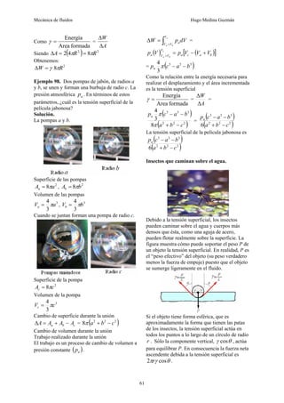 Mecánica de fluidos Hugo Medina Guzmán
61
Como
formada
Area
Energía
=
γ =
A
W
Δ
Δ
Siendo ( ) 2
2
8
4
2 R
R
A π
π =
=
Δ
Obtenemos:
2
8 R
W π
γ
=
Δ
Ejemplo 98. Dos pompas de jabón, de radios a
y b, se unen y forman una burbuja de radio c. La
presión atmosférica a
p . En términos de estos
parámetros, ¿cuál es la tensión superficial de la
película jabonosa?
Solución.
La pompas a y b.
Superficie de las pompas
2
8 a
Aa π
= , 2
8 b
Ab π
=
Volumen de las pompas
3
3
4
a
Va π
= , 3
3
4
b
Vb π
=
Cuando se juntan forman una pompa de radio c.
Superficie de la pompa
2
8 c
Ac π
=
Volumen de la pompa
3
3
4
c
Vc π
=
Cambio de superficie durante la unión
c
b
a A
A
A
A −
+
=
Δ = ( )
2
2
2
8 c
b
a −
+
π
Cambio de volumen durante la unión
Trabajo realizado durante la unión
El trabajo es un proceso de cambio de volumen a
presión constante ( )
a
p .
∫ +
=
Δ
c
b
a
V
V
V
adV
p
W =
( ) ( )
[ ]
b
a
c
a
V
V
V
a V
V
V
p
V
p c
b
a
+
−
=
+
= ( )
3
3
3
3
4
b
a
c
pa −
−
π
Como la relación entre la energía necesaria para
realizar el desplazamiento y el área incrementada
es la tensión superficial
formada
Area
Energía
=
γ =
A
W
Δ
Δ
=
( )
( )
2
2
2
3
3
3
8
3
4
c
b
a
b
a
c
pa
−
+
−
−
π
π
=
( )
( )
2
2
2
3
3
3
6 c
b
a
b
a
c
pa
−
+
−
−
La tensión superficial de la película jabonosa es
( )
( )
2
2
2
3
3
3
6 c
b
a
b
a
c
pa
−
+
−
−
Insectos que caminan sobre el agua.
Debido a la tensión superficial, los insectos
pueden caminar sobre el agua y cuerpos más
densos que ésta, como una aguja de acero,
pueden flotar realmente sobre la superficie. La
figura muestra cómo puede soportar el peso P de
un objeto la tensión superficial. En realidad, P es
el “peso efectivo” del objeto (su peso verdadero
menos la fuerza de empuje) puesto que el objeto
se sumerge ligeramente en el fluido.
Si el objeto tiene forma esférica, que es
aproximadamente la forma que tienen las patas
de los insectos, la tensión superficial actúa en
todos los puntos a lo largo de un círculo de radio
r . Sólo la componente vertical, θ
γ cos , actúa
para equilibrar P. En consecuencia la fuerza neta
ascendente debida a la tensión superficial es
θ
γ
π cos
2 r .
 