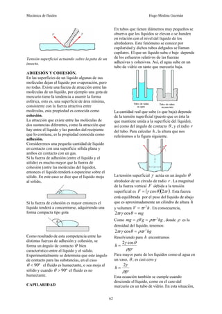 Mecánica de fluidos Hugo Medina Guzmán
62
Tensión superficial actuando sobre la pata de un
insecto.
ADHESIÓN Y COHESIÓN.
En las superficies de un líquido algunas de sus
moléculas dejan el líquido por evaporación, pero
no todas. Existe una fuerza de atracción entre las
moléculas de un líquido, por ejemplo una gota de
mercurio tiene la tendencia a asumir la forma
esférica, esto es, una superficie de área mínima,
consistente con la fuerza atractiva entre
moléculas, esta propiedad es conocida como
cohesión.
La atracción que existe entre las moléculas de
dos sustancias diferentes, como la atracción que
hay entre el líquido y las paredes del recipiente
que lo contiene, es la propiedad conocida como
adhesión.
Consideremos una pequeña cantidad de líquido
en contacto con una superficie sólida plana y
ambos en contacto con un gas.
Si la fuerza de adhesión (entre el líquido y el
sólido) es mucho mayor que la fuerza de
cohesión (entre las moléculas del líquido),
entonces el líquido tenderá a esparcirse sobre el
sólido. En este caso se dice que el líquido moja
al sólido,
Si la fuerza de cohesión es mayor entonces el
líquido tenderá a concentrarse, adquiriendo una
forma compacta tipo gota
Como resultado de esta competencia entre las
distintas fuerzas de adhesión y cohesión, se
forma un ángulo de contacto θ bien
característico entre el líquido y el sólido.
Experimentalmente se determina que este ángulo
de contacto para las substancias, en el caso
º
90
<
θ el fluido es humectante, o sea moja al
sólido y cuando º
90
>
θ el fluido es no
humectante.
CAPILARIDAD
En tubos que tienen diámetros muy pequeños se
observa que los líquidos se elevan o se hunden
en relación con el nivel del líquido de los
alrededores. Este fenómeno se conoce por
capilaridad y dichos tubos delgados se llaman
capilares. El que un líquido suba o baje depende
de los esfuerzos relativos de las fuerzas
adhesivas y cohesivas. Así, el agua sube en un
tubo de vidrio en tanto que mercurio baja.
La cantidad real que sube (o que baja) depende
de la tensión superficial (puesto que es ésta la
que mantiene unida a la superficie del líquido),
así como del ángulo de contacto θ , y el radio r
del tubo. Para calcular h , la altura que nos
referiremos a la figura siguiente.
La tensión superficial γ actúa en un ángulo θ
alrededor de un círculo de radio r . La magnitud
de la fuerza vertical F debida a la tensión
superficial es ( )( )
r
F π
θ
γ 2
cos
= . Esta fuerza
está equilibrada por el peso del líquido de abajo
que es aproximadamente un cilindro de altura h
y volumen h
r
V 2
π
= . En consecuencia,
mg
r =
θ
γ
π cos
2
Como hg
r
Vg
mg 2
ρπ
ρ =
= , donde ρ es la
densidad del líquido, tenemos:
hg
r
r 2
cos
2 ρπ
θ
γ
π =
Resolviendo para h encontramos
gr
h
ρ
θ
γ cos
2
=
Para mayor parte de los líquidos como el agua en
un vaso, θ , es casi cero y
gr
h
ρ
γ
2
=
Esta ecuación también se cumple cuando
desciende el líquido, como en el caso del
mercurio en un tubo de vidrio. En esta situación,
 