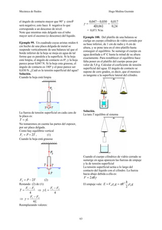 Mecánica de fluidos Hugo Medina Guzmán
63
el ángulo de contacto mayor que 90° y θ
cos
será negativo; esto hace h negativa lo que
corresponde a un descenso de nivel.
Note que mientras más delgado sea el tubo
mayor será el ascenso (o descenso) del líquido.
Ejemplo 99. Un cuadrado cuyas aristas miden 6
cm hecho de una placa delgada de metal se
suspende verticalmente de una balanza tal que el
borde inferior de la hoja se moja en agua de tal
forma que es paralela a la superficie. Si la hoja
está limpia, el ángulo de contacto es 0º, y la hoja
parece pesar 0,047 N. Si la hoja esta grasosa, el
ángulo de contacto es 180º y el peso parece ser
0,030 N. ¿Cuál es la tensión superficial del agua?
Solución.
Cuando la hoja está limpia
La fuerza de tensión superficial en cada cara de
la placa es:
L
T γ
=
No tomaremos en cuenta las partes del espesor,
por ser placa delgada.
Como hay equilibrio vertical
T
P
F 2
1 +
= , (1)
Cuando la hoja está grasosa
T
P
F 2
2 −
= (2)
Restando (2) de (1):
4
2
1 F
F
T
−
= ⇒
4
2
1 F
F
L
−
=
γ
⇒
L
F
F
4
2
1 −
=
γ
Reemplazando valores:
( ) 24
,
0
017
,
0
06
,
0
4
030
,
0
047
,
0
=
−
=
γ
= 0,071 N/m
Ejemplo 100. Del platillo de una balanza se
cuelga un cuerpo cilíndrico de vidrio cerrado por
su base inferior, de 1 cm de radio y 4 cm de
altura, y se pone tara en el otro platillo hasta
conseguir el equilibrio. Se sumerge el cuerpo en
agua destilada a 4º C hasta la mitad de su altura
exactamente. Para restablecer el equilibrio hace
falta poner en el platillo del cuerpo pesas por
valor de 5,8 g. Calcular el coeficiente de tensión
superficial del agua. El ángulo de contacto se
supone de cero grados, es decir, que el menisco
es tangente a la superficie lateral del cilindro.
Solución.
La tara T equilibra al sistema
Cuando el cuerpo cilíndrico de vidrio cerrado se
sumerge en agua aparecen las fuerzas de empuje
y la de tensión superficial
La tensión superficial actúa a lo largo del
contacto del líquido con el cilindro. La fuerza
hacia abajo debida a ella es:
γ
πR
F 2
=
El empuje vale: g
h
R
g
V
E a
a
s ρ
π
ρ
2
2
=
=
 
