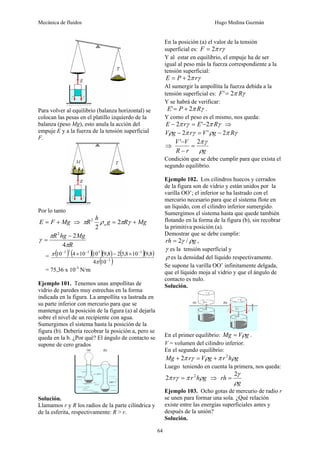 Mecánica de fluidos Hugo Medina Guzmán
64
Para volver al equilibrio (balanza horizontal) se
colocan las pesas en el platillo izquierdo de la
balanza (peso Mg), esto anula la acción del
empuje E y a la fuerza de la tensión superficial
F.
Por lo tanto
Mg
F
E +
= ⇒ Mg
R
g
h
R a +
= γ
π
ρ
π 2
2
2
R
Mg
hg
R
π
π
γ
4
2
2
−
=
= ( ) ( )( )( ) ( )( )
( )
2
3
3
2
2
2
10
4
8
,
9
10
8
,
5
2
8
,
9
10
10
4
10
−
−
−
−
×
−
×
π
π
= 75,36 x 10-3
N/m
Ejemplo 101. Tenemos unas ampollitas de
vidrio de paredes muy estrechas en la forma
indicada en la figura. La ampollita va lastrada en
su parte inferior con mercurio para que se
mantenga en la posición de la figura (a) al dejarla
sobre el nivel de un recipiente con agua.
Sumergimos el sistema hasta la posición de la
figura (b). Debería recobrar la posición a, pero se
queda en la b. ¿Por qué? El ángulo de contacto se
supone de cero grados
Solución.
Llamamos r y R los radios de la parte cilíndrica y
de la esferita, respectivamente: R > r.
En la posición (a) el valor de la tensión
superficial es: γ
π r
F 2
=
Y al estar en equilibrio, el empuje ha de ser
igual al peso más la fuerza correspondiente a la
tensión superficial:
γ
π r
P
E 2
+
=
Al sumergir la ampollita la fuerza debida a la
tensión superficial es: γ
π R
F 2
'=
Y se habrá de verificar:
γ
π R
P
E 2
' +
= .
Y como el peso es el mismo, nos queda:
γ
π
γ
π R
E
r
E 2
'
2 −
=
− ⇒
γ
π
ρ
γ
π
ρ R
g
V
r
g
V 2
'
2 −
=
−
⇒
g
r
R
V
V
ρ
γ
π
2
'
=
−
−
Condición que se debe cumplir para que exista el
segundo equilibrio.
Ejemplo 102. Los cilindros huecos y cerrados
de la figura son de vidrio y están unidos por la
varilla OO’; el inferior se ha lastrado con el
mercurio necesario para que el sistema flote en
un líquido, con el cilindro inferior sumergido.
Sumergimos el sistema hasta que quede también
flotando en la forma de la figura (b), sin recobrar
la primitiva posición (a).
Demostrar que se debe cumplir:
g
rh ρ
γ /
2
= ,
γ es la tensión superficial y
ρ es la densidad del líquido respectivamente.
Se supone la varilla OO’ infinitamente delgada,
que el líquido moja al vidrio y que el ángulo de
contacto es nulo.
Solución.
En el primer equilibrio: g
V
Mg ρ
= .
V = volumen del cilindro inferior.
En el segundo equilibrio:
g
h
r
g
V
r
Mg ρ
π
ρ
γ
π 2
2 +
=
+
Luego teniendo en cuenta la primera, nos queda:
g
h
r
r ρ
π
γ
π 2
2 = ⇒
g
rh
ρ
γ
2
=
Ejemplo 103. Ocho gotas de mercurio de radio r
se unen para formar una sola. ¿Qué relación
existe entre las energías superficiales antes y
después de la unión?
Solución.
 