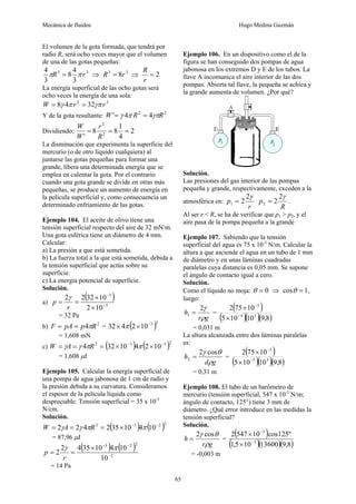 Mecánica de fluidos Hugo Medina Guzmán
65
El volumen de la gota formada, que tendrá por
radio R, será ocho veces mayor que el volumen
de una de las gotas pequeñas:
3
3
3
4
8
3
4
r
R π
π = ⇒ 3
3
8r
R = ⇒ 2
=
r
R
La energía superficial de las ocho gotas será
ocho veces la energía de una sola:
2
2
32
4
8 r
r
W γπ
π
γ =
=
Y de la gota resultante: 2
2
4
4
' R
R
W γπ
π
γ =
=
Dividiendo: 2
4
1
8
8
' 2
2
=
=
=
R
r
W
W
La disminución que experimenta la superficie del
mercurio (o de otro líquido cualquiera) al
juntarse las gotas pequeñas para formar una
grande, libera una determinada energía que se
emplea en calentar la gota. Por el contrario
cuando una gota grande se divide en otras más
pequeñas, se produce un aumento de energía en
la película superficial y, como consecuencia un
determinado enfriamiento de las gotas.
Ejemplo 104. El aceite de olivo tiene una
tensión superficial respecto del aire de 32 mN/m.
Una gota esférica tiene un diámetro de 4 mm.
Calcular:
a) La presión a que está sometida.
b) La fuerza total a la que está sometida, debida a
la tensión superficial que actúa sobre su
superficie.
c) La energía potencial de superficie.
Solución.
a)
( )
3
3
10
2
10
32
2
2
−
−
×
×
=
=
r
p
γ
= 32 Pa
b) 2
4 R
p
pA
F π
=
= = ( )2
3
10
2
4
32 −
×
× π
= 1,608 mN
c) ( ) ( )2
3
3
2
10
2
4
10
32
4 −
−
×
×
=
=
= π
π
γ
γ R
A
W
= 1,608 μJ
Ejemplo 105. Calcular la energía superficial de
una pompa de agua jabonosa de 1 cm de radio y
la presión debida a su curvatura. Consideramos
el espesor de la película líquida como
despreciable. Tensión superficial = 35 x 10-5
N/cm.
Solución.
( ) ( )2
2
3
2
10
4
10
35
2
4
2
2 −
−
×
=
=
= π
π
γ
γ R
A
W
= 87,96 μJ
( ) ( )
2
2
2
3
10
10
4
10
35
4
2
2 −
−
−
×
=
=
π
γ
r
p
= 14 Pa
Ejemplo 106. En un dispositivo como el de la
figura se han conseguido dos pompas de agua
jabonosa en los extremos D y E de los tubos. La
llave A incomunica el aire interior de las dos
pompas. Abierta tal llave, la pequeña se achica y
la grande aumenta de volumen. ¿Por qué?
Solución.
Las presiones del gas interior de las pompas
pequeña y grande, respectivamente, exceden a la
atmosférica en:
r
p
γ
2
2
1 =
R
p
γ
2
2
2 = .
Al ser r < R, se ha de verificar que p1 > p2, y el
aire pasa de la pompa pequeña a la grande
Ejemplo 107. Sabiendo que la tensión
superficial del agua es 75 x 10-3
N/m. Calcular la
altura a que asciende el agua en un tubo de 1 mm
de diámetro y en unas láminas cuadradas
paralelas cuya distancia es 0,05 mm. Se supone
el ángulo de contacto igual a cero.
Solución.
Como el líquido no moja: 0
=
θ ⇒ 1
cos =
θ ,
luego:
g
r
h
ρ
γ
2
1 = =
( )
( )( )( )
8
,
9
10
10
5
10
75
2
3
4
3
−
−
×
×
= 0,031 m
La altura alcanzada entre dos láminas paralelas
es:
g
d
h
ρ
θ
γ cos
2
2 = =
( )
( )( )( )
8
,
9
10
10
5
10
75
2
3
5
3
−
−
×
×
= 0,31 m
Ejemplo 108. El tubo de un barómetro de
mercurio (tensión superficial, 547 x 10-3
N/m;
ángulo de contacto, 125°) tiene 3 mm de
diámetro. ¿Qué error introduce en las medidas la
tensión superficial?
Solución.
g
r
h
ρ
θ
γ cos
2
= =
( )
( )( )( )
8
,
9
13600
10
5
,
1
º
125
cos
10
547
2
3
3
−
−
×
×
= -0,003 m
 