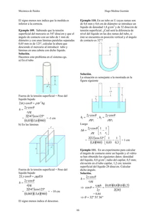 Mecánica de fluidos Hugo Medina Guzmán
66
El signo menos nos indica que la medida es
inferior a la correcta.
Ejemplo 109. Sabiendo que la tensión
superficial del mercurio es 547 dina/cm y que el
ángulo de contacto con un tubo de 1 mm de
diámetro y con unas láminas paralelas separadas
0,05 mm es de 125°, calcular la altura que
desciende el mercurio al introducir tubo y
láminas en una cubeta con dicho líquido.
Solución.
Hacemos este problema en el sistema cgs.
a) En el tubo
Fuerza de la tensión superficial = Peso del
líquido bajado
hg
r
r 2
cos
2 ρπ
θ
γ
π =
g
r
h
ρ
θ
γ cos
2
=
=
( )
( )( )( )
980
6
,
13
05
,
0
º
125
cos
547
2
= -1 cm
b) En las láminas
Fuerza de la tensión superficial = Peso del
líquido bajado
gdLh
L ρ
θ
γ =
cos
2
g
d
h
ρ
θ
γ cos
2
=
=
( )
( )( )( )
980
6
,
13
005
,
0
º
125
cos
547
2
= - 10 cm
El signo menos indica el descenso.
Ejemplo 110. En un tubo en U cuyas ramas son
de 0,6 mm y 0,6 cm de diámetro se introduce un
líquido de densidad 1,8 g/cm3
y de 32 dina/cm de
tensión superficial. ¿Cuál será la diferencia de
nivel del líquido en las dos ramas del tubo, si
éste se encuentra en posición vertical y el ángulo
de contacto es 32°?
Solución.
La situación es semejante a la mostrada en la
figura siguiente
1
1
cos
2
gr
h
ρ
θ
γ
= ,
2
2
cos
2
gr
h
ρ
θ
γ
=
Luego
⎥
⎦
⎤
⎢
⎣
⎡
−
=
Δ
2
1
1
1
cos
2
r
r
g
h
ρ
θ
γ
=
( )
( )( ) ⎥
⎦
⎤
⎢
⎣
⎡
−
3
,
0
1
03
,
0
1
980
8
,
1
º
32
cos
32
2
= 1 cm
Ejemplo 111. En un experimento para calcular
el ángulo de contacto entre un líquido y el vidrio
se han obtenido los siguientes datos: densidad
del líquido, 0,8 g/cm3
; radio del capilar, 0,5 mm;
elevación en el tubo capilar, 1,2 cm; tensión
superficial del líquido 28 dina/cm. Calcular
dicho ángulo.
Solución.
g
r
h
ρ
θ
γ cos
2
=
⇒
( )( )( )( )
( )
28
2
2
,
1
8
,
9
8
,
0
05
,
0
2
cos =
=
γ
ρ
θ
gh
r
= 0,84
⇒ '
'
36
'
51
º
32
=
θ
 