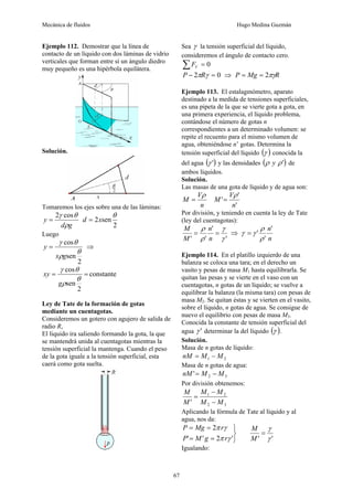 Mecánica de fluidos Hugo Medina Guzmán
67
Ejemplo 112. Demostrar que la línea de
contacto de un líquido con dos láminas de vidrio
verticales que forman entre sí un ángulo diedro
muy pequeño es una hipérbola equilátera.
Solución.
Tomaremos los ejes sobre una de las láminas:
g
d
y
ρ
θ
γ cos
2
=
2
sen
2
θ
x
d =
Luego
2
sen
cos
θ
ρ
θ
γ
g
x
y = ⇒
constante
2
sen
cos
=
=
θ
ρ
θ
γ
g
xy
Ley de Tate de la formación de gotas
mediante un cuentagotas.
Consideremos un gotero con agujero de salida de
radio R,
El liquido ira saliendo formando la gota, la que
se mantendrá unida al cuentagotas mientras la
tensión superficial la mantenga. Cuando el peso
de la gota iguale a la tensión superficial, esta
caerá como gota suelta.
Sea γ la tensión superficial del líquido,
consideremos el ángulo de contacto cero.
0
=
∑ V
F
0
2 =
− γ
πR
P ⇒ R
Mg
P πγ
2
=
=
Ejemplo 113. El estalagmómetro, aparato
destinado a la medida de tensiones superficiales,
es una pipeta de la que se vierte gota a gota, en
una primera experiencia, el líquido problema,
contándose el número de gotas n
correspondientes a un determinado volumen: se
repite el recuento para el mismo volumen de
agua, obteniéndose n’ gotas. Determina la
tensión superficial del líquido ( )
γ conocida la
del agua ( )
'
γ y las densidades ( )
'
ρ
ρ y de
ambos líquidos.
Solución.
Las masas de una gota de líquido y de agua son:
n
V
M
ρ
=
'
'
'
n
V
M
ρ
=
Por división, y teniendo en cuenta la ley de Tate
(ley del cuentagotas):
'
'
'
' γ
γ
ρ
ρ
=
=
n
n
M
M
⇒
n
n'
'
'
ρ
ρ
γ
γ =
Ejemplo 114. En el platillo izquierdo de una
balanza se coloca una tara; en el derecho un
vasito y pesas de masa M1 hasta equilibrarla. Se
quitan las pesas y se vierte en el vaso con un
cuentagotas, n gotas de un líquido; se vuelve a
equilibrar la balanza (la misma tara) con pesas de
masa M2. Se quitan éstas y se vierten en el vasito,
sobre el líquido, n gotas de agua. Se consigue de
nuevo el equilibrio con pesas de masa M3.
Conocida la constante de tensión superficial del
agua '
γ determinar la del líquido ( )
γ .
Solución.
Masa de n gotas de líquido:
2
1 M
M
nM −
=
Masa de n gotas de agua:
3
2
' M
M
nM −
=
Por división obtenemos:
3
2
2
1
' M
M
M
M
M
M
−
−
=
Aplicando la fórmula de Tate al líquido y al
agua, nos da:
'
'
'
2
'
'
2
γ
γ
γ
π
γ
π
=
⎭
⎬
⎫
=
=
=
=
M
M
r
g
M
P
r
Mg
P
Igualando:
 