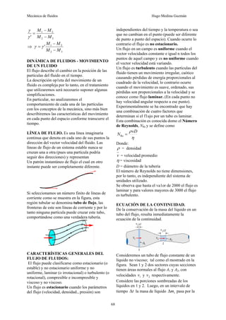 Mecánica de fluidos Hugo Medina Guzmán
68
3
2
2
1
' M
M
M
M
−
−
=
γ
γ
⇒
3
2
2
1
'
M
M
M
M
−
−
= γ
γ
DINÁMICA DE FLUIDOS - MOVIMIENTO
DE UN FLUIDO
El flujo describe el cambio en la posición de las
partículas del fluido en el tiempo.
La descripción op1eta del movimiento de un
fluido es compleja por lo tanto, en el tratamiento
que utilizaremos será necesario suponer algunas
simplificaciones.
En particular, no analizaremos el
comportamiento de cada una de las partículas
con los conceptos de la mecánica, sino más bien
describiremos las características del movimiento
en cada punto del espacio conforme transcurre el
tiempo.
LÍNEA DE FLUJO. Es una línea imaginaria
continua que denota en cada uno de sus puntos la
dirección del vector velocidad del fluido. Las
líneas de flujo de un sistema estable nunca se
cruzan una a otra (pues una partícula podría
seguir dos direcciones) y representan
Un patrón instantáneo de flujo el cual en otro
instante puede ser completamente diferente.
Si seleccionamos un número finito de líneas de
corriente como se muestra en la figura, esta
región tubular se denomina tubo de flujo, las
fronteras de este son líneas de corriente y por lo
tanto ninguna partícula puede cruzar este tubo,
comportándose como una verdadera tubería.
CARACTERÍSTICAS GENERALES DEL
FLUJO DE FLUIDOS:
El flujo puede clasificarse como estacionario (o
estable) y no estacionario uniforme y no
uniforme, laminar (o irrotacional) o turbulento (o
rotacional), compresible e incompresible y
viscoso y no viscoso.
Un flujo es estacionario cuando los parámetros
del flujo (velocidad, densidad., presión) son
independientes del tiempo y la temperatura o sea
que no cambian en el punto (puede ser diferente
de punto a punto del espacio). Cuando ocurre lo
contrario el flujo es no estacionario.
Un flujo en un campo es uniforme cuando el
vector velocidades constante e igual n todos los
puntos de aquel campo y es no uniforme cuando
el vector velocidad está variando.
Un flujo es turbulento cuando las partículas del
fluido tienen un movimiento irregular, caótico
causando pérdidas de energía proporcionales al
cuadrado de la velocidad, lo contrario ocurre
cuando el movimiento es suave, ordenado, sus
pérdidas son proporcionales a la velocidad y se
conoce como flujo laminar. (En cada punto no
hay velocidad angular respecto a ese punto).
Experimentalmente se ha encontrado que hay
una combinación de cuatro factores que
determinan si el f1ujo por un tubo es laminar.
Esta combinación es conocida domo el Número
de Reynolds, NRe y se define como
η
ρ D
v
N =
Re
Donde:
ρ = densidad
v = velocidad promedio
η = viscosidad
D = diámetro de la tubería
El número de Reynolds no tiene dimensiones,
por lo tanto, es independiente del sistema de
unidades utilizado.
Se observa que hasta el va1or de 2000 el flujo es
laminar y para valores mayores de 3000 el flujo
es turbulento.
ECUACIÓN DE LA CONTINUIDAD.
De la conservación de la masa del líquido en un
tubo del flujo, resulta inmediatamente la
ecuación de la continuidad.
Consideremos un tubo de flujo constante de un
líquido no viscoso; tal como el mostrado en la
figura. Sean 1 y 2 dos sectores cuyas secciones
tienen áreas normales al flujo A1 y A2, con
velocidades 1
v y 2
v respectivamente.
Considere las porciones sombreadas de los
líquidos en 1 y 2. Luego, en un intervalo de
tiempo t
Δ la masa de líquido 1
m
Δ pasa por la
 