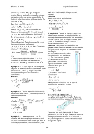 Mecánica de fluidos Hugo Medina Guzmán
69
sección 1 y la masa 2
m
Δ que pasa por la
sección 2 deben ser iguales, porque las mismas
partículas son las que se mueven en el tubo de
flujo, sin haber ingresado o salido partículas. Tal
que 2
1 m
m Δ
=
Δ .
Pero t
v
A
V
m Δ
=
Δ
=
Δ 1
1
1
1
1
1 ρ
ρ y
t
v
A
V
m Δ
=
Δ
=
Δ 2
2
2
2
2
2 ρ
ρ
Donde 1
V
Δ y 2
V
Δ son los volúmenes del
líquido en las secciones 1 y 2 respectivamente y
1
ρ y 2
ρ son las densidades del líquido en 1 y 2.
De tal manera que: t
v
A
t
v
A Δ
=
Δ 2
2
2
1
1
1 ρ
ρ ⇒
2
2
2
1
1
1 v
A
v
A ρ
ρ =
Si consideramos el fluido incompresible o poco
incompresible como los líquidos.
2
1 ρ
ρ = , y 2
2
1
1 A
A ρ
ρ = ⇒ Constante
=
Av
Ahora Constante
=
Av
tiempo
Volumen
tiempo
distancia
área =
×
=
Av = Gasto
(G)
A esta razón de flujo de volumen Av
G = =
constante, se le conoce con el nombre de
GASTO o CAUDAL y sus unidades son m3
/s.
Ejemplo 115. El agua fluye en una manguera
de jardín de diámetro interior 2 centímetros a una
velocidad de 1,2 m/s. ¿Con qué velocidad
emergerá de un eyector del diámetro 0,5
centímetros?
Solución.
1
2
1
2 v
A
A
v = =
( )
( )
( )
2
,
1
025
,
0
01
,
0
2
2
π
π
=
s
m
8
,
4
Ejemplo 116. Calcule la velocidad media de la
sangre en la aorta (radio 1 centímetro) cuando el
caudal es 5 litros/min.
Solución.
s
cm
33
,
83
s
60
cm
5000
min
litros
5 3
3
=
=
=
Caudal
Av
Caudal = ⇒
A
Caudal
v = =
( )2
1
33
,
83
π
= 26,54 cm/s
Ejemplo 117. Una manguera de 2 cm. de
diámetro por la que fluye agua a una velocidad
de 3m/s. termina en un tubo cerrado que tiene 50
orificios pequeños de 0,2cm de diámetro. ¿Cuál
es la velocidad de salida del agua en cada
agujero?
Solución.
Por la ecuación de la continuidad
2
2
1
1 50 v
A
v
A = ⇒
( ) ( ) ( ) 2
2
2
2
,
0
50
3
1 v
π
π = ⇒
( ) s
m
6
01
,
0
50
3
2 =
=
v
Ejemplo 118. Cuando se abre poco a poco un
caño de agua, se forma un pequeño chorro, un
hilo cuyo radio va disminuyendo con la distancia
al caño y que al final, se rompe formando gotas.
¿Cuál es la velocidad del agua cuando a
recorrido una distancia h.?
Solución. La ecuación de continuidad nos
proporciona la forma de la superficie del chorrito
de agua que cae del grifo, tal como apreciamos
en la figura.
La sección trasversal del chorro
de agua cuando sale del caño es
A0, y la velocidad del agua es
v0. Debido a la acción de la
gravedad la velocidad v del
agua se incrementa. A una
distancia h del grifo la
velocidad es
gh
v
v 2
2
0
2
+
=
Aplicando la ecuación de
continuidad
Av
v
A =
0
0 ⇒
v
r
v
r 2
0
2
0 π
π =
Despejamos el radio r del hilo de agua en
función de la distancia h al caño.
4
2
0
2
0
0
2gh
v
v
r
r
+
=
ECUACIÓN DE BERNOULLI.
Al aplicar las leyes de Newton a los fluidos en
movimiento se obtiene la ecuación de Bernoulli.
Tomemos una partícula de fluido de forma
prismática (sección A largo s
Δ ) que se mueve a
lo largo de una línea de flujo en la dirección s .
La partícula prismática se muestra en detalle en
la siguiente figura.
 