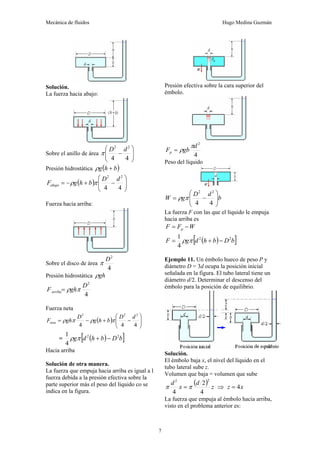 Mecánica de fluidos Hugo Medina Guzmán
7
Solución.
La fuerza hacia abajo:
Sobre el anillo de área ⎟
⎟
⎠
⎞
⎜
⎜
⎝
⎛
−
4
4
2
2
d
D
π
Presión hidrostática ( )
b
h
g +
ρ
( ) ⎟
⎟
⎠
⎞
⎜
⎜
⎝
⎛
−
+
−
=
4
4
2
2
d
D
b
h
g
Fabajo π
ρ
Fuerza hacia arriba:
Sobre el disco de área
4
2
D
π
Presión hidrostática gh
ρ
4
2
D
gh
Farriba π
ρ
=
Fuerza neta
( ) ⎟
⎟
⎠
⎞
⎜
⎜
⎝
⎛
−
+
−
=
4
4
4
2
2
2
d
D
b
h
g
D
gh
Fneta π
ρ
π
ρ
= ( )
[ ]
b
D
b
h
d
g 2
2
4
1
−
+
π
ρ
Hacia arriba
Solución de otra manera.
La fuerza que empuja hacia arriba es igual a l
fuerza debida a la presión efectiva sobre la
parte superior más el peso del líquido co se
indica en la figura.
Presión efectiva sobre la cara superior del
émbolo.
4
2
d
gb
Fp
π
ρ
=
Peso del líquido
b
d
D
g
W ⎟
⎟
⎠
⎞
⎜
⎜
⎝
⎛
−
=
4
4
2
2
π
ρ
La fuerza F con las que el líquido le empuja
hacia arriba es
W
F
F p −
=
( )
[ ]
b
D
b
h
d
g
F 2
2
4
1
−
+
= π
ρ
Ejemplo 11. Un émbolo hueco de peso P y
diámetro D = 3d ocupa la posición inicial
señalada en la figura. El tubo lateral tiene un
diámetro d/2. Determinar el descenso del
émbolo para la posición de equilibrio.
Solución.
El émbolo baja x, el nivel del líquido en el
tubo lateral sube z.
Volumen que baja = volumen que sube
( ) z
d
x
d
4
2
4
2
2
π
π = ⇒ x
z 4
=
La fuerza que empuja al émbolo hacia arriba,
visto en el problema anterior es:
 